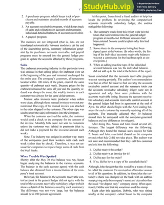 2. A purchases program, which keeps track of pur-
chases and maintains detailed records of accounts
payable.
3. An accounts receivable program, which keeps track
of sales and collections on account and maintains
individual detailed balances of accounts receivable.
4. A payroll program.
The modules are not integrated (that is, data are not
transferred automatically between modules). At the end
of the accounting period, summary information gener-
ated by the purchases, accounts receivable, and payroll
programs must be entered into the general ledger pro-
gram to update the accounts affected by these programs.
Sales
The crabmeat processing industry in this particular town
was unusual in that selling prices for crabmeat were set
at the beginning of the year and remained unchanged for
the entire year. The company’s customers, all restaurants
located within 100 miles of the plant, ordered the same
quantity of crabmeat each week. Because prices for the
crabmeat remained the same all year and the quantity or-
dered was always the same, the weekly invoice to each
customer was always for the same dollar amount.
Manual sales invoices were produced when orders
were taken, although these manual invoices were not pre-
numbered. One copy of the manual invoice was attached
to the order shipped to the customer. The other copy was
used to enter the sales information into the computer.
When the customer received the order, the customer
would send a check to the company for the amount of
the invoice. Monthly bills were not sent to customers
unless the customer was behind in payments (that is,
did not make a payment for the invoiced amount each
week).
Note: The industry was unique in another way: many
of the companies paid their workers with cash each
week (rather than by check). Therefore, it was not un-
usual for companies to request large sums of cash from
the local banks.
When Trouble Was Spotted
Shortly after the May 30 trial balance was run, Susan
began analyzing the balances in the various accounts.
The balance in the cash account agreed with the cash
balance she obtained from a reconciliation of the com-
pany’s bank account.
However, the balance in the accounts receivable con-
trol account in the general ledger did not agree with the
total of the accounts receivable subsidiary ledger (which
shows a detail of the balances owed by each customer).
The difference was not very large, but the balances
should be in 100 percent agreement.
At this point, Susan hired a fraud auditor to help her
locate the problem. In reviewing the computerized
accounts receivable subsidiary ledger, the auditor
noticed the following:
1. The summary totals from this report were not the
totals that were entered into the general ledger
program at month-end. Different amounts had
been entered. No one could explain why this had
happened.
2. Some sheets in the computer listing had been
ripped apart at the bottom. (In other words, the list-
ing of the individual accounts receivable balances
was not a continuous list but had been split at sev-
eral points.)
3. When an adding machine tape of the individual
account balances was run, the individual balances
did not add up to the total at the bottom of the report.
Susan concluded that the accounts receivable program
was not running properly. The auditor’s recommendation
was that an effort be made to find out why the accounts
receivable control account and the summary totals per
the accounts receivable subsidiary ledger were not in
agreement and why there were problems with the
accounts receivable listing. Because the accounts receiva-
ble subsidiary and accounts receivable control account in
the general ledger had been in agreement at the end of
April, the effort should begin with the April ending bal-
ances for each customer by manually updating all of the
accounts. The manually adjusted May 30 balances
should then be compared with the computer-generated
balances and any differences investigated.
After doing this, Susan and John found several dif-
ferences. The largest difference was the following:
Although they found the manual sales invoice for Sale
2, Susan and John concluded (based on the computer
records) that Sale 2 did not take place. The auditor was
not sure and recommended that they call this customer
and ask him the following:
1. Did he receive this order?
2. Did he receive an invoice for it?
3. Did he pay for the order?
4. If so, did he have a copy of his canceled check?
Although John thought that this would be a waste of time,
he called the customer. He received an affirmative answer
to all of his questions. In addition, he found that the cus-
tomer’s check was stamped on the back with an address
stamp giving only the company’s name and city rather than
the usual ‘‘for deposit only’’ company stamp. When ques-
tioned, Debbie said that she sometimes used this stamp.
Right after this question, Debbie, who was sitting
nearby at the computer, called Susan to the computer
C H A P T E R 3 Ethics, Fraud, and Internal Control 147
 