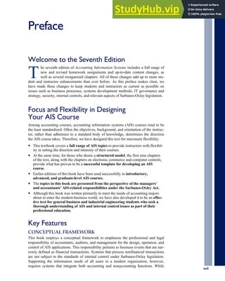 Preface
Welcome to the Seventh Edition
T
he seventh edition of Accounting Information Systems includes a full range of
new and revised homework assignments and up-to-date content changes, as
well as several reorganized chapters. All of these changes add up to more stu-
dent and instructor enhancements than ever before. As this preface makes clear, we
have made these changes to keep students and instructors as current as possible on
issues such as business processes, systems development methods, IT governance and
strategy, security, internal controls, and relevant aspects of Sarbanes-Oxley legislation.
Focus and Flexibility in Designing
Your AIS Course
Among accounting courses, accounting information systems (AIS) courses tend to be
the least standardized. Often the objectives, background, and orientation of the instruc-
tor, rather than adherence to a standard body of knowledge, determines the direction
the AIS course takes. Therefore, we have designed this text for maximum flexibility:
• This textbook covers a full range of AIS topics to provide instructors with flexibil-
ity in setting the direction and intensity of their courses.
• At the same time, for those who desire a structured model, the first nine chapters
of the text, along with the chapters on electronic commerce and computer controls,
provide what has proven to be a successful template for developing an AIS
course.
• Earlier editions of this book have been used successfully in introductory,
advanced, and graduate-level AIS courses.
• The topics in this book are presented from the perspective of the managers’
and accountants’ AIS-related responsibilities under the Sarbanes-Oxley Act.
• Although this book was written primarily to meet the needs of accounting majors
about to enter the modern business world, we have also developed it to be an effec-
tive text for general business and industrial engineering students who seek a
thorough understanding of AIS and internal control issues as part of their
professional education.
Key Features
CONCEPTUAL FRAMEWORK
This book employs a conceptual framework to emphasize the professional and legal
responsibility of accountants, auditors, and management for the design, operation, and
control of AIS applications. This responsibility pertains to business events that are nar-
rowly defined as financial transactions. Systems that process nonfinancial transactions
are not subject to the standards of internal control under Sarbanes-Oxley legislation.
Supporting the information needs of all users in a modern organization, however,
requires systems that integrate both accounting and nonaccounting functions. While
xvii
 