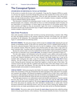 The Conceptual System
OVERVIEW OF REVENUE CYCLE ACTIVITIES
In this section we examine the revenue cycle conceptually. Using data flow diagrams (DFDs) as a guide,
we will trace the sequence of activities through three processes that constitute the revenue cycle for most
retail, wholesale, and manufacturing organizations. These are sales order procedures, sales return proce-
dures, and cash receipts procedures. Service companies such as hospitals, insurance companies, and banks
would use different industry-specific methods.
This discussion is intended to be technology-neutral. In other words, the tasks described may be per-
formed manually or by computer. At this point our focus is on what (conceptually) needs to be done, not
how (physically) it is accomplished. At various stages in the processes we will examine specific docu-
ments, journals, and ledgers as they are encountered. Again, this review is technology-neutral. These
documents and files may be physical (hard copy) or digital (computer-generated). In the next section, we
examine examples of physical systems.
Sales Order Procedures
Sales order procedures include the tasks involved in receiving and processing a customer order, filling
the order and shipping products to the customer, billing the customer at the proper time, and correctly
accounting for the transaction. The relationships between these tasks are presented with the DFD in
Figure 4-1 and described in the following section.
RECEIVE ORDER. The sales process begins with the receipt of a customer order indicating the type and
quantity of merchandise desired. At this point, the customer order is not in a standard format and may or
may not be a physical document. Orders may arrive by mail, by telephone, or from a field representative
who visited the customer. When the customer is also a business entity, the order is often a copy of the cus-
tomer’s purchase order. A purchase order is an expenditure cycle document, which is discussed in Chapter 5.
Because the customer order is not in the standard format that the seller’s order processing system needs,
the first task is to transcribe it into a formal sales order, an example of which is presented in Figure 4-2.
The sales order captures vital information such as the customer’s name, address, and account number;
the name, number, and description of the items sold; and the quantities and unit prices of each item sold.
At this point, financial information such as taxes, discounts, and freight charges may or may not be
included. After creating the sales order, a copy of it is placed in the customer open order file for future
reference. The task of filling an order and getting the product to the customer may take days or even
weeks. During this period, customers may contact their suppliers to check the status of their orders. The
customer record in the open order file is updated each time the status of the order changes such as credit
approval, on back-order, and shipment. The open order file thus enables customer service employees to
respond promptly and accurately to customer questions.
CHECK CREDIT. Before processing the order further, the customer’s creditworthiness needs to be estab-
lished. The circumstances of the sale will determine the nature and degree of the credit check. For example,
new customers may undergo a full financial investigation to establish a line of credit. Once a credit limit is
set, however, credit checking on subsequent sales may be limited to ensuring that the customer has a history
of paying his or her bills and that the current sale does not exceed the pre-established limit.
The credit approval process is an authorization control and should be performed as a function separate
from the sales activity. In our conceptual system, the receive-order task sends the sales order (credit
copy) to the check-credit task for approval. The returned approved sales order then triggers the continua-
tion of the sales process by releasing sales order information simultaneously to various tasks. Several
documents mentioned in the following sections, such as the stock release, packing slip, shipping notice,
and sales invoice, are simply special-purpose copies of the sales order and are not illustrated separately.
PICK GOODS. The receive order activity forwards the stock release document (also called the picking
ticket) to the pick goods function, in the warehouse. This document identifies the items of inventory that
154 P A R T I I Transaction Cycles and Business Processes
 
