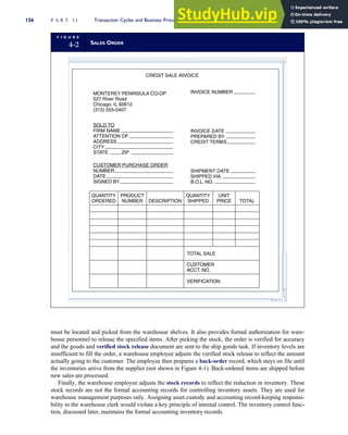 must be located and picked from the warehouse shelves. It also provides formal authorization for ware-
house personnel to release the specified items. After picking the stock, the order is verified for accuracy
and the goods and verified stock release document are sent to the ship goods task. If inventory levels are
insufficient to fill the order, a warehouse employee adjusts the verified stock release to reflect the amount
actually going to the customer. The employee then prepares a back-order record, which stays on file until
the inventories arrive from the supplier (not shown in Figure 4-1). Back-ordered items are shipped before
new sales are processed.
Finally, the warehouse employee adjusts the stock records to reflect the reduction in inventory. These
stock records are not the formal accounting records for controlling inventory assets. They are used for
warehouse management purposes only. Assigning asset custody and accounting record-keeping responsi-
bility to the warehouse clerk would violate a key principle of internal control. The inventory control func-
tion, discussed later, maintains the formal accounting inventory records.
F I G U R E
4-2 SALES ORDER
CREDIT SALE INVOICE
MONTEREY PENINSULA CO-OP
527 River Road
Chicago, IL 60612
(312) 555-0407
INVOICE DATE
PREPARED BY
CREDIT TERMS
SOLD TO
FIRM NAME
ATTENTION OF
ADDRESS
CITY
STATE ZIP
INVOICE NUMBER
SHIPMENT DATE
SHIPPED VIA
B.O.L. NO.
CUSTOMER PURCHASE ORDER
NUMBER
DATE
SIGNED BY
QUANTITY
ORDERED
PRODUCT
NUMBER DESCRIPTION
QUANTITY
SHIPPED
UNIT
PRICE TOTAL
TOTAL SALE
CUSTOMER
ACCT. NO.
VERIFICATION
156 P A R T I I Transaction Cycles and Business Processes
 
