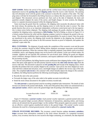 SHIP GOODS. Before the arrival of the goods and the verified stock release document, the shipping
department receives the packing slip and shipping notice from the receive order function. The packing
slip will ultimately travel with the goods to the customer to describe the contents of the order. The ship-
ping notice will later be forwarded to the billing function as evidence that the customer’s order was filled
and shipped. This document conveys pertinent new facts such as the date of shipment, the items and
quantities actually shipped, the name of the carrier, and freight charges. In some systems, the shipping
notice is a separate document prepared within the shipping function.
Upon receiving the goods from the warehouse, the shipping clerk reconciles the physical items with
the stock release, the packing slip, and the shipping notice to verify that the order is correct. The ship
goods function thus serves as an important independent verification control point and is the last opportu-
nity to detect errors before shipment. The shipping clerk packages the goods, attaches the packing slip,
completes the shipping notice, and prepares a bill of lading. The bill of lading, as shown in Figure 4-3, is
a formal contract between the seller and the shipping company (carrier) to transport the goods to the cus-
tomer. This document establishes legal ownership and responsibility for assets in transit. Once the goods
are transferred to the carrier, the shipping clerk records the shipment in the shipping log, forwards the
shipping notice and the stock release to the bill-customer function as proof of shipment, and updates the
customer’s open order file.
BILL CUSTOMER. The shipment of goods marks the completion of the economic event and the point
at which the customer should be billed. Billing before shipment encourages inaccurate record keeping
and inefficient operations. When the customer order is originally prepared, some details such as inventory
availability, prices, and shipping charges may not be known with certainty. In the case of back-orders, for
example, suppliers do not typically bill customers for out-of-stock items. Billing for goods not shipped
causes confusion, damages relations with customers, and requires additional work to make adjustments to
the accounting records.
To prevent such problems, the billing function awaits notification from shipping before it bills. Figure 4-1
shows that upon credit approval, the bill-customer function receives the sales order (invoice copy) from the
receive order task. This document is placed in an S.O. pending file until receipt of the shipping notice, which
describes the products that were actually shipped to the customer. Upon arrival, the items shipped are recon-
ciled with those ordered and unit prices, taxes, and freight charges are added to the invoice copy of the sales
order. The completed sales invoice is the customer’s bill, which formally depicts the charges to the customer.
In addition, the billing function performs the following record keeping–related tasks:
 Records the sale in the sales journal.
 Forwards the ledger copy of the sales order to the update accounts receivable task.
 Sends the stock release document to the update inventory records task.
The sales journal is a special journal used for recording completed sales transactions. The details of sales
invoices are entered in the journal individually. At the end of the period, these entries are summarized into a
sales journal voucher, which is sent to the general ledger task for posting to the following accounts:
DR CR
Accounts Receivable—Control XXXX.XX
Sales XXXX.XX
Figure 4-4 illustrates a journal voucher. Each journal voucher represents a general journal entry and
indicates the general ledger accounts affected. Summaries of transactions, adjusting entries, and closing
entries are all entered into the general ledger via this method. When properly approved, journal vouchers
are an effective control against unauthorized entries to the general ledger. The journal voucher system
eliminates the need for a formal general journal, which is replaced by a journal voucher file.
UPDATE INVENTORY RECORDS. The inventory control function updates inventory subsidiary
ledger accounts from information contained in the stock release document. In a perpetual inventory
system, every inventory item has its own record in the ledger containing, at a minimum, the data depicted
C H A P T E R 4 The Revenue Cycle 157
 