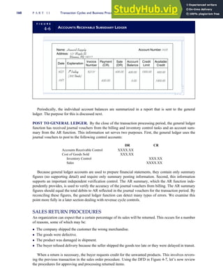 Periodically, the individual account balances are summarized in a report that is sent to the general
ledger. The purpose for this is discussed next.
POST TO GENERAL LEDGER. By the close of the transaction processing period, the general ledger
function has received journal vouchers from the billing and inventory control tasks and an account sum-
mary from the AR function. This information set serves two purposes. First, the general ledger uses the
journal vouchers to post to the following control accounts:
DR CR
Accounts Receivable Control XXXX.XX
Cost of Goods Sold XXX.XX
Inventory Control XXX.XX
Sales XXXX.XX
Because general ledger accounts are used to prepare financial statements, they contain only summary
figures (no supporting detail) and require only summary posting information. Second, this information
supports an important independent verification control. The AR summary, which the AR function inde-
pendently provides, is used to verify the accuracy of the journal vouchers from billing. The AR summary
figures should equal the total debits to AR reflected in the journal vouchers for the transaction period. By
reconciling these figures, the general ledger function can detect many types of errors. We examine this
point more fully in a later section dealing with revenue cycle controls.
SALES RETURN PROCEDURES
An organization can expect that a certain percentage of its sales will be returned. This occurs for a number
of reasons, some of which may be:
 The company shipped the customer the wrong merchandise.
 The goods were defective.
 The product was damaged in shipment.
 The buyer refused delivery because the seller shipped the goods too late or they were delayed in transit.
When a return is necessary, the buyer requests credit for the unwanted products. This involves revers-
ing the previous transaction in the sales order procedure. Using the DFD in Figure 4-7, let’s now review
the procedures for approving and processing returned items.
F I G U R E
4-6 ACCOUNTS RECEIVABLE SUBSIDIARY LEDGER
Date Explanation
Invoice
Number
Payment
(CR)
Sale
(DR)
3 Pulley
(300 Units)
9/27
10/7
92131 600.00
600.00
Account
Balance
600.00
0.00
Name: Howard Supply
Address: 121 Maple St.

Account Number 1435
Winona, NY 18017
Credit
Limit
Available
Credit
1000.00 400.00
1000.00
160 P A R T I I Transaction Cycles and Business Processes
 