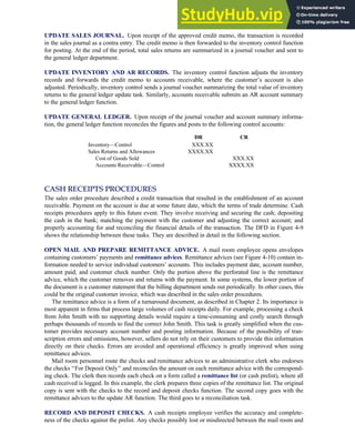 UPDATE SALES JOURNAL. Upon receipt of the approved credit memo, the transaction is recorded
in the sales journal as a contra entry. The credit memo is then forwarded to the inventory control function
for posting. At the end of the period, total sales returns are summarized in a journal voucher and sent to
the general ledger department.
UPDATE INVENTORY AND AR RECORDS. The inventory control function adjusts the inventory
records and forwards the credit memo to accounts receivable, where the customer’s account is also
adjusted. Periodically, inventory control sends a journal voucher summarizing the total value of inventory
returns to the general ledger update task. Similarly, accounts receivable submits an AR account summary
to the general ledger function.
UPDATE GENERAL LEDGER. Upon receipt of the journal voucher and account summary informa-
tion, the general ledger function reconciles the figures and posts to the following control accounts:
DR CR
Inventory—Control XXX.XX
Sales Returns and Allowances XXXX.XX
Cost of Goods Sold XXX.XX
Accounts Receivable—Control XXXX.XX
CASH RECEIPTS PROCEDURES
The sales order procedure described a credit transaction that resulted in the establishment of an account
receivable. Payment on the account is due at some future date, which the terms of trade determine. Cash
receipts procedures apply to this future event. They involve receiving and securing the cash; depositing
the cash in the bank; matching the payment with the customer and adjusting the correct account; and
properly accounting for and reconciling the financial details of the transaction. The DFD in Figure 4-9
shows the relationship between these tasks. They are described in detail in the following section.
OPEN MAIL AND PREPARE REMITTANCE ADVICE. A mail room employee opens envelopes
containing customers’ payments and remittance advices. Remittance advices (see Figure 4-10) contain in-
formation needed to service individual customers’ accounts. This includes payment date, account number,
amount paid, and customer check number. Only the portion above the perforated line is the remittance
advice, which the customer removes and returns with the payment. In some systems, the lower portion of
the document is a customer statement that the billing department sends out periodically. In other cases, this
could be the original customer invoice, which was described in the sales order procedures.
The remittance advice is a form of a turnaround document, as described in Chapter 2. Its importance is
most apparent in firms that process large volumes of cash receipts daily. For example, processing a check
from John Smith with no supporting details would require a time-consuming and costly search through
perhaps thousands of records to find the correct John Smith. This task is greatly simplified when the cus-
tomer provides necessary account number and posting information. Because of the possibility of tran-
scription errors and omissions, however, sellers do not rely on their customers to provide this information
directly on their checks. Errors are avoided and operational efficiency is greatly improved when using
remittance advices.
Mail room personnel route the checks and remittance advices to an administrative clerk who endorses
the checks ‘‘For Deposit Only’’ and reconciles the amount on each remittance advice with the correspond-
ing check. The clerk then records each check on a form called a remittance list (or cash prelist), where all
cash received is logged. In this example, the clerk prepares three copies of the remittance list. The original
copy is sent with the checks to the record and deposit checks function. The second copy goes with the
remittance advices to the update AR function. The third goes to a reconciliation task.
RECORD AND DEPOSIT CHECKS. A cash receipts employee verifies the accuracy and complete-
ness of the checks against the prelist. Any checks possibly lost or misdirected between the mail room and
C H A P T E R 4 The Revenue Cycle 163
 