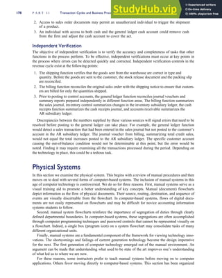2. Access to sales order documents may permit an unauthorized individual to trigger the shipment
of a product.
3. An individual with access to both cash and the general ledger cash account could remove cash
from the firm and adjust the cash account to cover the act.
Independent Verification
The objective of independent verification is to verify the accuracy and completeness of tasks that other
functions in the process perform. To be effective, independent verifications must occur at key points in
the process where errors can be detected quickly and corrected. Independent verification controls in the
revenue cycle exist at the following points:
1. The shipping function verifies that the goods sent from the warehouse are correct in type and
quantity. Before the goods are sent to the customer, the stock release document and the packing slip
are reconciled.
2. The billing function reconciles the original sales order with the shipping notice to ensure that custom-
ers are billed for only the quantities shipped.
3. Prior to posting to control accounts, the general ledger function reconciles journal vouchers and
summary reports prepared independently in different function areas. The billing function summarizes
the sales journal, inventory control summarizes changes in the inventory subsidiary ledger, the cash
receipts function summarizes the cash receipts journal, and accounts receivable summarizes the
AR subsidiary ledger.
Discrepancies between the numbers supplied by these various sources will signal errors that need to be
resolved before posting to the general ledger can take place. For example, the general ledger function
would detect a sales transaction that had been entered in the sales journal but not posted to the customer’s
account in the AR subsidiary ledger. The journal voucher from billing, summarizing total credit sales,
would not equal the total increases posted to the AR subsidiary ledger. The specific customer account
causing the out-of-balance condition would not be determinable at this point, but the error would be
noted. Finding it may require examining all the transactions processed during the period. Depending on
the technology in place, this could be a tedious task.
Physical Systems
In this section we examine the physical system. This begins with a review of manual procedures and then
moves on to deal with several forms of computer-based systems. The inclusion of manual systems in this
age of computer technology is controversial. We do so for three reasons. First, manual systems serve as a
visual training aid to promote a better understanding of key concepts. Manual (document) flowcharts
depict information as the flow of physical documents. Their source, routing, destination, and sequence of
events are visually discernable from the flowchart. In computer-based systems, flows of digital docu-
ments are not easily represented on flowcharts and may be difficult for novice accounting information
systems students to follow.
Second, manual system flowcharts reinforce the importance of segregation of duties through clearly
defined departmental boundaries. In computer-based systems, these segregations are often accomplished
through computer programming techniques and password controls that cannot be represented visually on
a flowchart. Indeed, a single box (program icon) on a system flowchart may consolidate tasks of many
different organizational units.
Finally, manual systems are a fundamental component of the framework for viewing technology inno-
vations. The shortcomings and failings of current generation technology become the design imperative
for the next. The first generation of computer technology emerged out of the manual environment. An
argument can be made that understanding what used to be state of the art improves one’s understanding
of what led us to where we are now.
For these reasons, some instructors prefer to teach manual systems before moving on to computer
applications. Others favor moving directly to computer-based systems. This section has been organized
170 P A R T I I Transaction Cycles and Business Processes
 