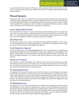to accommodate both teaching styles. Following is a review of manual systems. You may, however, with-
out loss of technical content, bypass this material and go directly to computer-based accounting systems
located on page 177.
Manual Systems
The purpose of this section is to support the system concepts presented in the previous section with mod-
els depicting people, organizational units, and physical documents and files. This section should help you
envision the segregation of duties and independent verifications, which are essential to effective internal
control regardless of the technology in place. In addition, we highlight inefficiencies intrinsic to manual
systems, which gave rise to modern systems using improved technologies.
SALES ORDER PROCESSING
The system flowchart in Figure 4-12 shows the procedures and the documents typical to a manual sales
order system. In manual systems, maintaining physical files of source documents is critical to the audit
trail. As we walk through the flowchart, notice that in each department, after completion of the assigned
task, one or more documents are filed as evidence that the task was completed.
Sales Department
The sales process begins with a customer contacting the sales department by telephone, mail, or in per-
son. The sales department records the essential details on a sales order. This information will later trigger
many tasks, but for the moment is filed pending credit approval.
Credit Department Approval
To provide independence to the credit authorization process, the credit department is organizationally
and physically segregated from the sales department. When credit is approved, the sales department clerk
pulls the various copies of the sales orders from the pending file and releases them to the billing, ware-
house, and shipping departments. The customer order and credit approval are then placed in the open
order file.
Warehouse Procedures
The next step is to ship the merchandise, which should be done as soon after credit approval as possible.
The warehouse clerk receives the stock release copy of the sales order and uses this to locate the inven-
tory. The inventory and stock release are then sent to the shipping department. Finally, the warehouse
clerk records the inventory reduction in the stock records.
The Shipping Department
The shipping clerk reconciles the products received from the warehouse with the shipping notice copy of
the sales order received earlier. As discussed previously, this reconciliation is an important control point,
which ensures that the firm sends the correct products and quantities to the customer. When the order is
correct, a bill of lading is prepared, and the products are packaged and shipped via common carrier to the
customer. The clerk then enters the transaction into the shipping log and sends the shipping notice and
stock release to the billing department.
The Billing Department
The shipping notice is proof that the product has been shipped and is the trigger document that initiates
the billing process. Upon receipt of the shipping notice and stock release, the billing clerk compiles the
relevant facts about the transaction (product prices, handling charges, freight, taxes, and discount terms)
and bills the customer. The billing clerk then enters the transaction into the sales journal and distributes
documents to the AR and inventory control departments. Periodically, the clerk summarizes all transac-
tions into a journal voucher and sends this to the general ledger department.
C H A P T E R 4 The Revenue Cycle 171
 