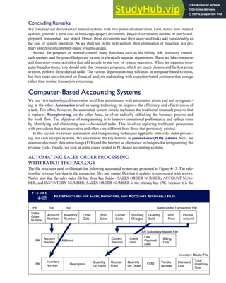 Concluding Remarks
We conclude our discussion of manual systems with two points of observation. First, notice how manual
systems generate a great deal of hard-copy (paper) documents. Physical documents need to be purchased,
prepared, transported, and stored. Hence, these documents and their associated tasks add considerably to
the cost of system operation. As we shall see in the next section, their elimination or reduction is a pri-
mary objective of computer-based systems design.
Second, for purposes of internal control, many functions such as the billing, AR, inventory control,
cash receipts, and the general ledger are located in physically separate departments. These are labor-intensive
and thus error-prone activities that add greatly to the cost of system operation. When we examine com-
puter-based systems, you should note that computer programs, which are much cheaper and far less prone
to error, perform these clerical tasks. The various departments may still exist in computer-based systems,
but their tasks are refocused on financial analysis and dealing with exception-based problems that emerge
rather than routine transaction processing.
Computer-Based Accounting Systems
We can view technological innovation in AIS as a continuum with automation at one end and reengineer-
ing at the other. Automation involves using technology to improve the efficiency and effectiveness of
a task. Too often, however, the automated system simply replicates the traditional (manual) process that
it replaces. Reengineering, on the other hand, involves radically rethinking the business process and
the work flow. The objective of reengineering is to improve operational performance and reduce costs
by identifying and eliminating non–value-added tasks. This involves replacing traditional procedures
with procedures that are innovative and often very different from those that previously existed.
In this section we review automation and reengineering techniques applied to both sales order process-
ing and cash receipts systems. We also review the key features of point-of-sale (POS) systems. Next, we
examine electronic data interchange (EDI) and the Internet as alternative techniques for reengineering the
revenue cycle. Finally, we look at some issues related to PC-based accounting systems.
AUTOMATING SALES ORDER PROCESSING
WITH BATCH TECHNOLOGY
The file structures used to illustrate the following automated system are presented in Figure 4-15. The rela-
tionship between key data in the transaction files and master files that it updates is represented with arrows.
Notice also that the sales order file has three key fields—SALES ORDER NUMBER, ACCOUNT NUM-
BER, and INVENTORY NUMBER. SALES ORDER NUMBER is the primary key (PK) because it is the
F I G U R E
4-15 FILE STRUCTURES FOR SALES, INVENTORY, AND ACCOUNTS RECEIVABLE FILES
Inventory
Number Description
Reorder
Point
Quantity
On Order
EOQ Vendor
Number
Standard
Cost
Total
Inventory
Cost
Account
Number
Address
Last
Payment
Date
Billing
Date
Sales
Order
Number
Account
Number
Inventory
Number
Unit
Price
Invoice
Amount
PK
PK
PK SK SK
Inventory Master File
AR Subsidiary Master File
Sales Order Transaction File
Quantity
On Hand
Order
Date
Ship
Date
Carrier
Code
Shipping
Charges
Quantity
Sold
Current
Balance
Credit
Limit
C H A P T E R 4 The Revenue Cycle 177
 