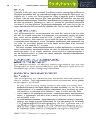 EDIT RUN
Periodically, the sales order system is executed. Depending on transaction volume and the need for current
information, this could be a single end-of-day task or performed several times per day. The system is com-
posed of a series of program runs. The edit program first validates all transaction records in the batch by
performing clerical and logical tests on the data. Typical tests include field checks, limit tests, range tests,
and price-times-quantity extensions.3
Recall from Chapter 2 that detected errors are removed from the batch
and copied to a separate error file (not shown in Figure 4-16), which are later corrected and resubmitted for
processing with the next day’s business. The edit program recalculates the batch control totals to reflect any
changes due to the removal of error records. The edited sales order file is then passed to the file update run.
UPDATE PROCEDURES
Figure 4-17 illustrates the direct access update process using sample data. Starting at the top of the edited
sales order file, the update program posts the first transaction to the corresponding inventory and AR sub-
sidiary records using the secondary keys (INVENTORY NUMBER and ACCOUNT NUMBER) to
locate the records directly. This transaction is then recorded in the journal, and the program moves to the
next transaction record and repeats the process. This continues until all records in the transaction file have
been posted. The general ledger accounts are typically updated after each batch. When the program
reaches the end of the transaction file, it terminates.
This system generates a number of management reports, including sales summaries, inventory status
reports, transaction listings, journal voucher listings, and budget and performance reports. Quality man-
agement reports play a key role in helping management monitor operations to ensure that controls are in
place and functioning properly. In Chapter 8, we examine management information needs and manage-
ment reporting techniques in detail.
REENGINEERING SALES ORDER PROCESSING
WITH REAL-TIME TECHNOLOGY
Figure 4-18 illustrates a real-time sales order system. Interactive computer terminals replace many of the
manual procedures and physical documents of the previous system. This interactive system provides real-
time input and output with batch updating of only some master files.
TRANSACTION PROCESSING PROCEDURES
Sales Procedures
Under real-time processing, sales clerks receiving orders from customers process each transaction sepa-
rately as it is received. Using a computer terminal connected to a sales order system, the clerk performs
the following tasks in real-time mode:
1. The system accesses the inventory subsidiary file and checks the availability of the inventory. It then
performs a credit check by retrieving the customer credit data in the customer’s (AR) file. This file con-
tains information such as the customer’s credit limit, current balance, date of last payment, and current
credit status. Based on programmed criteria, the customer’s request for credit is approved or denied.
2. If credit is approved, the system updates the customer’s current balance to reflect the sale and reduces
inventory by the quantities of items sold to present an accurate and current picture of inventory on
hand and available for sale.
3. The system automatically transmits a digital stock release document to the warehouse, a digital ship-
ping notice to the shipping department, and records the sale in the open sales order file. The structure
of this file includes a CLOSED field that contains either the value N or Y to indicate the status of the
order. Closed records (those containing the value Y) have been shipped, so the customer can now be
billed. This field is used later to identify closed records to the batch procedure. The default value in
this field when the record is created is N. It is changed to Y when the goods are shipped to the
3 Chapter 17 provides a complete discussion of computer application controls.
180 P A R T I I Transaction Cycles and Business Processes
 