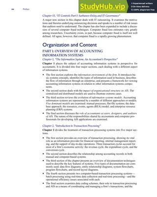 Chapter 15, ‘‘IT Controls Part I: Sarbanes-Oxley and IT Governance’’
A major new section in this chapter deals with IT outsourcing. It examines the motiva-
tions and theories underlying outsourcing decisions and speaks to a number of risk issues
that auditors need to understand. The chapter has also been expanded to include a discus-
sion of several computer fraud techniques. Computer fraud loss estimates vary greatly
among researchers. Uncertainty exists, in part, because computer fraud is itself not well
defined. All agree, however, that computer fraud is a rapidly growing phenomenon.
Organization and Content
PART I: OVERVIEW OF ACCOUNTING
INFORMATION SYSTEMS
Chapter 1, ‘‘The Information System: An Accountant’s Perspective’’
Chapter 1 places the subject of accounting information systems in perspective for
accountants. It is divided into four major sections, each dealing with a different aspect
of information systems.
• The first section explores the information environment of the firm. It introduces ba-
sic systems concepts, identifies the types of information used in business, describes
the flow of information through an enterprise, and presents a framework for viewing
accounting information systems in relation to other information systems compo-
nents.
• The second section deals with the impact of organizational structure on AIS. The
centralized and distributed models are used to illustrate extreme cases.
• The third section reviews the evolution of information systems models. Accounting
information systems are represented by a number of different approaches or models.
Five dominant models are examined: manual processes; flat-file systems; the data-
base approach; the resources, events, agents (REA) model; and enterprise resource
planning (ERP) systems.
• The final section discusses the role of accountants as users, designers, and auditors
of AIS. The nature of the responsibilities shared by accountants and computer pro-
fessionals for developing AIS applications are examined.
Chapter 2, ‘‘Introduction to Transaction Processing’’
Chapter 2 divides the treatment of transaction processing systems into five major sec-
tions.
• The first section provides an overview of transaction processing, showing its vital
role as an information provider for financial reporting, internal management report-
ing, and the support of day-to-day operations. Three transaction cycles account for
most of a firm’s economic activity: the revenue cycle, the expenditure cycle, and the
conversion cycle.
• The second section describes the relationship among accounting records in both
manual and computer-based systems.
• The third section of the chapter presents an overview of documentation techniques
used to describe the key features of systems. Five types of documentation are com-
monly used: data flow diagrams, entity relationship diagrams, system flowcharts,
program flowcharts, and record layout diagrams.
• The fourth section presents two computer-based transaction processing systems—
batch processing using real-time data collection and real-time processing—and the
operational efficiency issues associated with each.
• The final section examines data coding schemes, their role in transaction processing
and AIS as a means of coordinating and managing a firm’s transactions, and the
xx Preface
 