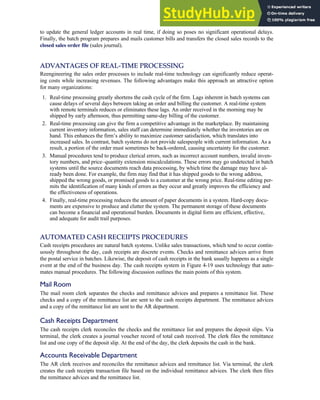 to update the general ledger accounts in real time, if doing so poses no significant operational delays.
Finally, the batch program prepares and mails customer bills and transfers the closed sales records to the
closed sales order file (sales journal).
ADVANTAGES OF REAL-TIME PROCESSING
Reengineering the sales order processes to include real-time technology can significantly reduce operat-
ing costs while increasing revenues. The following advantages make this approach an attractive option
for many organizations:
1. Real-time processing greatly shortens the cash cycle of the firm. Lags inherent in batch systems can
cause delays of several days between taking an order and billing the customer. A real-time system
with remote terminals reduces or eliminates these lags. An order received in the morning may be
shipped by early afternoon, thus permitting same-day billing of the customer.
2. Real-time processing can give the firm a competitive advantage in the marketplace. By maintaining
current inventory information, sales staff can determine immediately whether the inventories are on
hand. This enhances the firm’s ability to maximize customer satisfaction, which translates into
increased sales. In contrast, batch systems do not provide salespeople with current information. As a
result, a portion of the order must sometimes be back-ordered, causing uncertainty for the customer.
3. Manual procedures tend to produce clerical errors, such as incorrect account numbers, invalid inven-
tory numbers, and price–quantity extension miscalculations. These errors may go undetected in batch
systems until the source documents reach data processing, by which time the damage may have al-
ready been done. For example, the firm may find that it has shipped goods to the wrong address,
shipped the wrong goods, or promised goods to a customer at the wrong price. Real-time editing per-
mits the identification of many kinds of errors as they occur and greatly improves the efficiency and
the effectiveness of operations.
4. Finally, real-time processing reduces the amount of paper documents in a system. Hard-copy docu-
ments are expensive to produce and clutter the system. The permanent storage of these documents
can become a financial and operational burden. Documents in digital form are efficient, effective,
and adequate for audit trail purposes.
AUTOMATED CASH RECEIPTS PROCEDURES
Cash receipts procedures are natural batch systems. Unlike sales transactions, which tend to occur contin-
uously throughout the day, cash receipts are discrete events. Checks and remittance advices arrive from
the postal service in batches. Likewise, the deposit of cash receipts in the bank usually happens as a single
event at the end of the business day. The cash receipts system in Figure 4-19 uses technology that auto-
mates manual procedures. The following discussion outlines the main points of this system.
Mail Room
The mail room clerk separates the checks and remittance advices and prepares a remittance list. These
checks and a copy of the remittance list are sent to the cash receipts department. The remittance advices
and a copy of the remittance list are sent to the AR department.
Cash Receipts Department
The cash receipts clerk reconciles the checks and the remittance list and prepares the deposit slips. Via
terminal, the clerk creates a journal voucher record of total cash received. The clerk files the remittance
list and one copy of the deposit slip. At the end of the day, the clerk deposits the cash in the bank.
Accounts Receivable Department
The AR clerk receives and reconciles the remittance advices and remittance list. Via terminal, the clerk
creates the cash receipts transaction file based on the individual remittance advices. The clerk then files
the remittance advices and the remittance list.
C H A P T E R 4 The Revenue Cycle 183
 