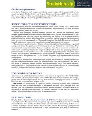 Data Processing Department
At the end of the day, the batch program reconciles the journal voucher with the transaction file of cash
receipts and updates the AR subsidiary and the general ledger control accounts (AR—Control and Cash).
This process employs the direct access method described earlier. Finally, the system produces a transaction
listing that the AR clerk will reconcile against the remittance list.
REENGINEERED CASH RECEIPTS PROCEDURES
The task of opening envelopes and comparing remittance advices against customer checks is labor-inten-
sive, costly, and creates a control risk. Some organizations have reengineered their mail room procedures
to effectively reduce the risk and the cost.
The mail room clerk places batches of unopened envelopes into a machine that automatically opens
them and separates their contents into remittance advices and checks. Because the remittance advice con-
tains the address of the payee, the customer will need to place it at the front of the envelope so it can be
displayed through the window. When the envelope is opened, the machine knows that the first document
in the envelope is the remittance advice. The second is, therefore, the check. The process is performed
internally and, once the envelopes are opened, mail room staff cannot access their contents.
The system uses special transaction validation software that employs artificial intelligence capable of
reading handwriting. The system scans the remittance advices and the checks to verify that the dollar
amounts on each are equal and that the checks are signed. Any items that are inconsistent or that the vali-
dation system cannot interpret are rejected and processed separately by hand. The system prepares a com-
puter-readable file of cash receipts, which is then posted to the appropriate customer and general ledger
accounts. Batches of checks are sent to the cash receipts department for deposit in the bank. Transaction
listings are sent to management in the AR, cash receipts, and general ledger departments for review and
audit purposes.
Organizations with sufficient transaction volume to justify the investment in hardware and software
have the advantages of improved control and reduced operating costs. The system works best when a
high degree of consistency between remittance advices and customer checks exists. Partial payments,
multiple payments (a single check covering multiple invoices), and clerical errors on customer checks
complicate the process and may cause rejections that require separate processing.
POINT-OF-SALE (POS) SYSTEMS
The revenue cycle systems that we have examined so far are used by organizations that extend credit to
their customers. Obviously, this assumption is not valid for all types of business enterprises. For example,
grocery stores do not usually function in this way. Such businesses exchange goods directly for cash in a
transaction that is consummated at the point of sale.
POS systems like the one shown in Figure 4-20 are used extensively in grocery stores, department
stores, and other types of retail organizations. In this example, only cash, checks, and bank credit card
sales are valid. The organization maintains no customer accounts receivable. Inventory is kept on the
store’s shelves, not in a separate warehouse. The customers personally pick the items they wish to buy
and carry them to the checkout location, where the transaction begins.
DAILY PROCEDURES
First, the checkout clerk scans the universal product code (UPC) label on the items being purchased with
a laser light scanner. The scanner, which is the primary input device of the POS system, may be handheld
or mounted on the checkout table. The POS system is connected online to the inventory file from which
it retrieves product price data and displays this on the clerk’s terminal. The inventory quantity on hand
is reduced in real time to reflect the items sold. As items fall to minimum levels, they are automatically
reordered.
C H A P T E R 4 The Revenue Cycle 185
 
