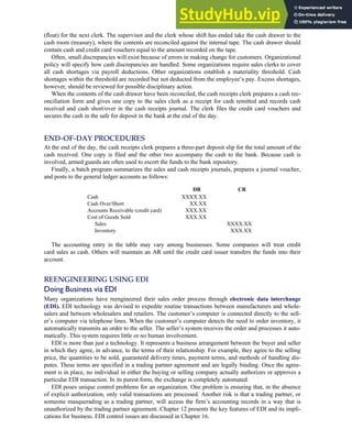 (float) for the next clerk. The supervisor and the clerk whose shift has ended take the cash drawer to the
cash room (treasury), where the contents are reconciled against the internal tape. The cash drawer should
contain cash and credit card vouchers equal to the amount recorded on the tape.
Often, small discrepancies will exist because of errors in making change for customers. Organizational
policy will specify how cash discrepancies are handled. Some organizations require sales clerks to cover
all cash shortages via payroll deductions. Other organizations establish a materiality threshold. Cash
shortages within the threshold are recorded but not deducted from the employee’s pay. Excess shortages,
however, should be reviewed for possible disciplinary action.
When the contents of the cash drawer have been reconciled, the cash receipts clerk prepares a cash rec-
onciliation form and gives one copy to the sales clerk as a receipt for cash remitted and records cash
received and cash short/over in the cash receipts journal. The clerk files the credit card vouchers and
secures the cash in the safe for deposit in the bank at the end of the day.
END-OF-DAY PROCEDURES
At the end of the day, the cash receipts clerk prepares a three-part deposit slip for the total amount of the
cash received. One copy is filed and the other two accompany the cash to the bank. Because cash is
involved, armed guards are often used to escort the funds to the bank repository.
Finally, a batch program summarizes the sales and cash receipts journals, prepares a journal voucher,
and posts to the general ledger accounts as follows:
DR CR
Cash XXXX.XX
Cash Over/Short XX.XX
Accounts Receivable (credit card) XXX.XX
Cost of Goods Sold XXX.XX
Sales XXXX.XX
Inventory XXX.XX
The accounting entry in the table may vary among businesses. Some companies will treat credit
card sales as cash. Others will maintain an AR until the credit card issuer transfers the funds into their
account.
REENGINEERING USING EDI
Doing Business via EDI
Many organizations have reengineered their sales order process through electronic data interchange
(EDI). EDI technology was devised to expedite routine transactions between manufacturers and whole-
salers and between wholesalers and retailers. The customer’s computer is connected directly to the sell-
er’s computer via telephone lines. When the customer’s computer detects the need to order inventory, it
automatically transmits an order to the seller. The seller’s system receives the order and processes it auto-
matically. This system requires little or no human involvement.
EDI is more than just a technology. It represents a business arrangement between the buyer and seller
in which they agree, in advance, to the terms of their relationship. For example, they agree to the selling
price, the quantities to be sold, guaranteed delivery times, payment terms, and methods of handling dis-
putes. These terms are specified in a trading partner agreement and are legally binding. Once the agree-
ment is in place, no individual in either the buying or selling company actually authorizes or approves a
particular EDI transaction. In its purest form, the exchange is completely automated.
EDI poses unique control problems for an organization. One problem is ensuring that, in the absence
of explicit authorization, only valid transactions are processed. Another risk is that a trading partner, or
someone masquerading as a trading partner, will access the firm’s accounting records in a way that is
unauthorized by the trading partner agreement. Chapter 12 presents the key features of EDI and its impli-
cations for business. EDI control issues are discussed in Chapter 16.
C H A P T E R 4 The Revenue Cycle 187
 