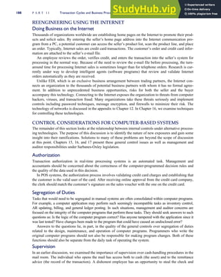 REENGINEERING USING THE INTERNET
Doing Business on the Internet
Thousands of organizations worldwide are establishing home pages on the Internet to promote their prod-
ucts and solicit sales. By entering the seller’s home page address into the Internet communication pro-
gram from a PC, a potential customer can access the seller’s product list, scan the product line, and place
an order. Typically, Internet sales are credit card transactions. The customer’s order and credit card infor-
mation are attached to the seller’s e-mail file.
An employee reviews the order, verifies credit, and enters the transaction into the seller’s system for
processing in the normal way. Because of the need to review the e-mail file before processing, the turn-
around time for processing Internet sales is sometimes longer than for telephone orders. Research is cur-
rently under way to develop intelligent agents (software programs) that review and validate Internet
orders automatically as they are received.
Unlike EDI, which is an exclusive business arrangement between trading partners, the Internet con-
nects an organization to the thousands of potential business partners with whom it has no formal agree-
ment. In addition to unprecedented business opportunities, risks for both the seller and the buyer
accompany this technology. Connecting to the Internet exposes the organization to threats from computer
hackers, viruses, and transaction fraud. Many organizations take these threats seriously and implement
controls including password techniques, message encryption, and firewalls to minimize their risk. The
technology of networks is discussed in the appendix to Chapter 12. In Chapter 16, we examine techniques
for controlling these technologies.
CONTROL CONSIDERATIONS FOR COMPUTER-BASED SYSTEMS
The remainder of this section looks at the relationship between internal controls under alternative process-
ing technologies. The purpose of this discussion is to identify the nature of new exposures and gain some
insight into their ramifications. Solutions to many of these problems are beyond the scope of discussion
at this point. Chapters 15, 16, and 17 present these general control issues as well as management and
auditor responsibilities under Sarbanes-Oxley legislation.
Authorization
Transaction authorization in real-time processing systems is an automated task. Management and
accountants should be concerned about the correctness of the computer-programmed decision rules and
the quality of the data used in this decision.
In POS systems, the authorization process involves validating credit card charges and establishing that
the customer is the valid user of the card. After receiving online approval from the credit card company,
the clerk should match the customer’s signature on the sales voucher with the one on the credit card.
Segregation of Duties
Tasks that would need to be segregated in manual systems are often consolidated within computer programs.
For example, a computer application may perform such seemingly incompatible tasks as inventory control,
AR updating, billing, and general ledger posting. In such situations, management and auditor concerns are
focused on the integrity of the computer programs that perform these tasks. They should seek answers to such
questions as: Is the logic of the computer program correct? Has anyone tampered with the application since it
was last tested? Have changes been made to the program that could have caused an undisclosed error?
Answers to the questions lie, in part, in the quality of the general controls over segregation of duties
related to the design, maintenance, and operation of computer programs. Programmers who write the
original computer programs should not also be responsible for making program changes. Both of these
functions should also be separate from the daily task of operating the system.
Supervision
In an earlier discussion, we examined the importance of supervision over cash-handling procedures in the
mail room. The individual who opens the mail has access both to cash (the asset) and to the remittance
advice (the record of the transaction). A dishonest employee has an opportunity to steal the check and
188 P A R T I I Transaction Cycles and Business Processes
 