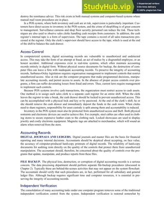 destroy the remittance advice. This risk exists in both manual systems and computer-based systems where
manual mail room procedures are in place.
In a POS system, where both inventory and cash are at risk, supervision is particularly important. Cus-
tomers have direct access to inventory in the POS system, and the crime of shoplifting is of great concern
to management. Surveillance cameras and shop floor security personnel can reduce the risk. These tech-
niques are also used to observe sales clerks handling cash receipts from customers. In addition, the cash
register’s internal tape is a form of supervision. The tape contains a record of all sales transactions pro-
cessed at the register. Only the clerk’s supervisor should have access to the tape, which is used at the end
of the shift to balance the cash drawer.
Access Control
In computerized systems, digital accounting records are vulnerable to unauthorized and undetected
access. This may take the form of an attempt at fraud, an act of malice by a disgruntled employee, or an
honest accident. Additional exposures exist in real-time systems, which often maintain accounting
records entirely in digital form. Without physical source documents for backup, the destruction of com-
puter files can leave a firm with inadequate accounting records. To preserve the integrity of accounting
records, Sarbanes-Oxley legislation requires organization management to implement controls that restrict
unauthorized access. Also at risk are the computer programs that make programmed decisions, manipu-
late accounting records, and permit access to assets. In the absence of proper access controls over pro-
grams, a firm can suffer devastating losses from fraud and errors. Thus, current laws require management
to implement such controls.
Because POS systems involve cash transactions, the organization must restrict access to cash assets.
One method is to assign each sales clerk to a separate cash register for an entire shift. When the clerk
leaves the register to take a break, the cash drawer should be locked to prevent unauthorized access. This
can be accomplished with a physical lock and key or by password. At the end of the clerk’s shift, he or
she should remove the cash drawer and immediately deposit the funds in the cash room. When clerks
need to share registers, responsibility for asset custody is split among them and accountability is reduced.
Inventory in the POS system must also be protected from unauthorized access and theft. Both physical
restraints and electronic devices are used to achieve this. For example, steel cables are often used in cloth-
ing stores to secure expensive leather coats to the clothing rack. Locked showcases are used to display
jewelry and costly electronic equipment. Magnetic tags are attached to merchandise, which will sound an
alarm when removed from the store.
Accounting Records
DIGITAL JOURNALS AND LEDGERS. Digital journals and master files are the basis for financial
reporting and many internal decisions. Accountants should be skeptical about accepting, on face value,
the accuracy of computer-produced hard-copy printouts of digital records. The reliability of hard-copy
documents for auditing rests directly on the quality of the controls that protect them from unauthorized
manipulation. The accountant should, therefore, be concerned about the quality of controls over the pro-
grams that update, manipulate, and produce reports from these files.
FILE BACKUP. The physical loss, destruction, or corruption of digital accounting records is a serious
concern. The data processing department should perform separate file-backup procedures (discussed in
Chapter 2). Typically these are behind-the-scenes activities that may not appear on the system flowchart.
The accountant should verify that such procedures are, in fact, performed for all subsidiary and general
ledger files. Although backup requires significant time and computer resources, it is essential in pre-
serving the integrity of accounting records.
Independent Verification
The consolidation of many accounting tasks under one computer program removes some of the traditional
independent verification control from the system. Independent verification is restored somewhat by
C H A P T E R 4 The Revenue Cycle 189
 