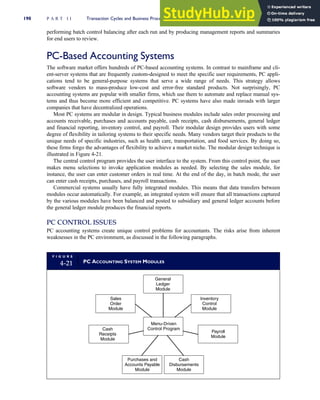 performing batch control balancing after each run and by producing management reports and summaries
for end users to review.
PC-Based Accounting Systems
The software market offers hundreds of PC-based accounting systems. In contrast to mainframe and cli-
ent-server systems that are frequently custom-designed to meet the specific user requirements, PC appli-
cations tend to be general-purpose systems that serve a wide range of needs. This strategy allows
software vendors to mass-produce low-cost and error-free standard products. Not surprisingly, PC
accounting systems are popular with smaller firms, which use them to automate and replace manual sys-
tems and thus become more efficient and competitive. PC systems have also made inroads with larger
companies that have decentralized operations.
Most PC systems are modular in design. Typical business modules include sales order processing and
accounts receivable, purchases and accounts payable, cash receipts, cash disbursements, general ledger
and financial reporting, inventory control, and payroll. Their modular design provides users with some
degree of flexibility in tailoring systems to their specific needs. Many vendors target their products to the
unique needs of specific industries, such as health care, transportation, and food services. By doing so,
these firms forgo the advantages of flexibility to achieve a market niche. The modular design technique is
illustrated in Figure 4-21.
The central control program provides the user interface to the system. From this control point, the user
makes menu selections to invoke application modules as needed. By selecting the sales module, for
instance, the user can enter customer orders in real time. At the end of the day, in batch mode, the user
can enter cash receipts, purchases, and payroll transactions.
Commercial systems usually have fully integrated modules. This means that data transfers between
modules occur automatically. For example, an integrated system will ensure that all transactions captured
by the various modules have been balanced and posted to subsidiary and general ledger accounts before
the general ledger module produces the financial reports.
PC CONTROL ISSUES
PC accounting systems create unique control problems for accountants. The risks arise from inherent
weaknesses in the PC environment, as discussed in the following paragraphs.
F I G U R E
4-21 PC ACCOUNTING SYSTEM MODULES
General
Ledger
Module
Inventory
Control
Module
Payroll
Module
Cash
Disbursements
Module
Purchases and
Accounts Payable
Module
Cash
Receipts
Module
Sales
Order
Module
Menu-Driven
Control Program
190 P A R T I I Transaction Cycles and Business Processes
 
