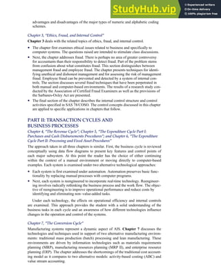 advantages and disadvantages of the major types of numeric and alphabetic coding
schemes.
Chapter 3, ‘‘Ethics, Fraud, and Internal Control’’
Chapter 3 deals with the related topics of ethics, fraud, and internal control.
• The chapter first examines ethical issues related to business and specifically to
computer systems. The questions raised are intended to stimulate class discussions.
• Next, the chapter addresses fraud. There is perhaps no area of greater controversy
for accountants than their responsibility to detect fraud. Part of the problem stems
from confusion about what constitutes fraud. This section distinguishes between
management fraud and employee fraud. The chapter presents techniques for identi-
fying unethical and dishonest management and for assessing the risk of management
fraud. Employee fraud can be prevented and detected by a system of internal con-
trols. The section discusses several fraud techniques that have been perpetrated in
both manual and computer-based environments. The results of a research study con-
ducted by the Association of Certified Fraud Examiners as well as the provisions of
the Sarbanes-Oxley Act are presented.
• The final section of the chapter describes the internal control structure and control
activities specified in SAS 78/COSO. The control concepts discussed in this chapter
are applied to specific applications in chapters that follow.
PART II: TRANSACTION CYCLES AND
BUSINESS PROCESSES
Chapter 4, ‘‘The Revenue Cycle’’; Chapter 5, ‘‘The Expenditure Cycle Part I:
Purchases and Cash Disbursements Procedures’’; and Chapter 6, ‘‘The Expenditure
Cycle Part II: Processing and Fixed Asset Procedures’’
The approach taken in all three chapters is similar. First, the business cycle is reviewed
conceptually using data flow diagrams to present key features and control points of
each major subsystem. At this point the reader has the choice of either continuing
within the context of a manual environment or moving directly to computer-based
examples. Each system is examined under two alternative technological approaches:
• Each system is first examined under automation. Automation preserves basic func-
tionality by replacing manual processes with computer programs.
• Next, each system is reengineered to incorporate real-time technology. Reengineer-
ing involves radically rethinking the business process and the work flow. The objec-
tive of reengineering is to improve operational performance and reduce costs by
identifying and eliminating non–value-added tasks.
Under each technology, the effects on operational efficiency and internal controls
are examined. This approach provides the student with a solid understanding of the
business tasks in each cycle and an awareness of how different technologies influence
changes in the operation and control of the systems.
Chapter 7, ‘‘The Conversion Cycle’’
Manufacturing systems represent a dynamic aspect of AIS. Chapter 7 discusses the
technologies and techniques used in support of two alternative manufacturing environ-
ments: traditional mass production (batch) processing and lean manufacturing. These
environments are driven by information technologies such as materials requirements
planning (MRP), manufacturing resources planning (MRP II), and enterprise resource
planning (ERP). The chapter addresses the shortcomings of the traditional cost account-
ing model as it compares to two alternative models: activity-based costing (ABC) and
value stream accounting.
Preface xxi
 