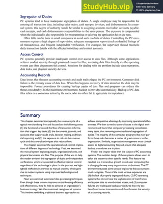 Segregation of Duties
PC systems tend to have inadequate segregation of duties. A single employee may be responsible for
entering all transaction data, including sales orders, cash receipts, invoices, and disbursements. In a man-
ual system, this degree of authority would be similar to assigning accounts receivable, accounts payable,
cash receipts, and cash disbursements responsibilities to the same person. The exposure is compounded
when the individual is also responsible for programming or tailoring the application he or she runs.
Often little can be done in small companies to avoid such conflicts of duties. Controlling the PC envi-
ronment requires a high degree of supervision, adequate management reports (such as detailed listings of
all transactions), and frequent independent verification. For example, the supervisor should reconcile
daily transaction details with the affected subsidiary and control accounts.
Access Control
PC systems generally provide inadequate control over access to data files. Although some applications
achieve modest security through password control to files, accessing data files directly via the operating
system can often circumvent this control. Solutions for dealing with the problem include data encryption,
disk locks, and physical security devices.
Accounting Records
Data losses that threaten accounting records and audit trails plague the PC environment. Computer disk
failure is the primary cause of data loss. When this happens, recovery of data stored on the disk may be
impossible. Formal procedures for creating backup copies of data files and programs can reduce this
threat considerably. In the mainframe environment, backup is provided automatically. Backup of PC data
files relies on a conscious action by the users, who too often fail to appreciate its importance.
Summary
This chapter examined conceptually the revenue cycle of a
typical merchandising firm and focused on the following areas:
(1) the functional areas and the flow of transaction informa-
tion that triggers key tasks; (2) the documents, journals, and
accounts that support audit trails, decision making, and finan-
cial reporting; and (3) the exposure to risks in the revenue
cycle and the control techniques that reduce them.
The chapter examined the operational and control implica-
tions of different degrees of technology. First, we examined
the manual system depicting people, organizational units, and
physical documents and files. The purpose of this was to help
the reader envision the segregation of duties and independent
verifications, which are essential to effective internal control
regardless of the technology in place. In the process, we high-
lighted inefficiencies intrinsic to manual systems, which gave
rise to modern systems using improved technologies and
techniques.
Next we examined automated data processing techniques.
Even though these systems improve record-keeping efficiency
and effectiveness, they do little to advance an organization’s
business strategy. We then examined reengineered systems.
This involves rethinking traditional business approaches to
achieve competitive advantage by improving operational effec-
tiveness. We then turned to control issues in the digital envi-
ronment and found that computer processing consolidates
many tasks, thus removing some traditional segregation of
duties. The integrity of the computer programs that now per-
form these tasks becomes a matter of great concern to the
organization. Similarly, organization management must control
access to digital accounting files and ensure that adequate
backup procedures are in place.
Finally, the chapter dealt with the subject of PC accounting
systems. The modular design of these systems allows users to
tailor the system to their specific needs. This feature has
resulted in a tremendous growth in end-user computing that
is changing the way many organizations do business. The PC
environment poses some unique exposures that accountants
must recognize. Three of the most serious exposures are
(1) the lack of properly segregated duties, (2) PC-operating
systems that do not have the sophistication of mainframes
and expose data to unauthorized access, and (3) computer
failures and inadequate backup procedures that rely too
heavily on human intervention and thus threaten the security
of accounting records.
C H A P T E R 4 The Revenue Cycle 191
 