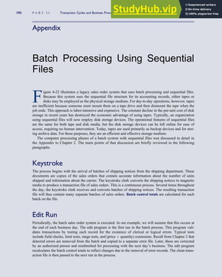 Appendix
Batch Processing Using Sequential
Files
F
igure 4-22 illustrates a legacy sales order system that uses batch processing and sequential files.
Because this system uses the sequential file structure for its accounting records, either tapes or
disks may be employed as the physical storage medium. For day-to-day operations, however, tapes
are inefficient because someone must mount them on a tape drive and then dismount the tape when the
job ends. This approach is labor-intensive and expensive. The constant decline in the per-unit cost of disk
storage in recent years has destroyed the economic advantage of using tapes. Typically, an organization
using sequential files will now employ disk storage devices. The operational features of sequential files
are the same for both tape and disk media, but the disk storage devices can be left online for ease of
access, requiring no human intervention. Today, tapes are used primarily as backup devices and for stor-
ing archive data. For these purposes, they are an efficient and effective storage medium.
The computer processing phases of a batch system with sequential files was discussed in detail in
the Appendix to Chapter 2. The main points of that discussion are briefly reviewed in the following
paragraphs.
Keystroke
The process begins with the arrival of batches of shipping notices from the shipping department. These
documents are copies of the sales orders that contain accurate information about the number of units
shipped and information about the carrier. The keystroke clerk converts the shipping notices to magnetic
media to produce a transaction file of sales orders. This is a continuous process. Several times throughout
the day, the keystroke clerk receives and converts batches of shipping notices. The resulting transaction
file will thus contain many separate batches of sales orders. Batch control totals are calculated for each
batch on the file.
Edit Run
Periodically, the batch sales order system is executed. In our example, we will assume that this occurs at
the end of each business day. The edit program is the first run in the batch process. This program vali-
dates transactions by testing each record for the existence of clerical or logical errors. Typical tests
include field checks, limit tests, range tests, and (price  quantity) extensions. Recall from Chapter 2 that
detected errors are removed from the batch and copied to a separate error file. Later, these are corrected
by an authorized person and resubmitted for processing with the next day’s business. The edit program
recalculates the batch control totals to reflect changes due to the removal of error records. The clean trans-
action file is then passed to the next run in the process.
192 P A R T I I Transaction Cycles and Business Processes
 