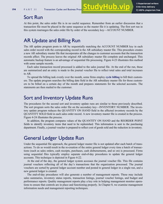 Sort Run
At this point, the sales order file is in no useful sequence. Remember from an earlier discussion that a
transaction file must be placed in the same sequence as the master file it is updating. The first sort run in
this system rearranges the sales order file by order of the secondary key—ACCOUNT NUMBER.
AR Update and Billing Run
The AR update program posts to AR by sequentially matching the ACCOUNT NUMBER key in each
sales order record with the corresponding record in the AR subsidiary master file. This procedure creates
a new AR subsidiary master file that incorporates all the changes to customer accounts that the transaction
records affect. The process leaves the original AR subsidiary master file complete and unchanged. This
automatic backup feature is an advantage of sequential file processing. Figure 4-23 illustrates this method
with some sample records.
Each sales transaction record processed is added to the sales journal file. At the end of the run, these
are summarized and an entry is made to the journal voucher file to reflect total sales and total increases
to AR.
To spread the billing task evenly over the month, some firms employ cycle billing to bill their custom-
ers. The update program searches the billing date field in the AR subsidiary master file for those custom-
ers to be billed on a certain day of the month and prepares statements for the selected accounts. The
statements are then mailed to the customer.
Sort and Inventory Update Runs
The procedures for the second sort and inventory update runs are similar to those previously described.
The sort program sorts the sales order file on the secondary key—INVENTORY NUMBER. The inven-
tory update program reduces the QUANTITY ON HAND field in the affected inventory records by the
QUANTITY SOLD field in each sales order record. A new inventory master file is created in the process.
Figure 4-24 illustrates the process.
In addition, the program compares values of the QUANTITY ON HAND and the REORDER POINT
fields to identify inventory items that need to be replenished. This information is sent to the purchasing
department. Finally, a journal voucher is prepared to reflect cost of goods sold and the reduction in inventory.
General Ledger Update Run
Under the sequential file approach, the general ledger master file is not updated after each batch of trans-
actions. To do so would result in the re-creation of the entire general ledger every time a batch of transac-
tions (such as sales orders, cash receipts, purchases, cash disbursements, and so on) is processed. Firms
using sequential files typically employ separate end-of-day procedures to update the general ledger
accounts. This technique is depicted in Figure 4-22.
At the end of the day, the general ledger system accesses the journal voucher file. This file contains
journal vouchers reflecting all of the day’s transactions that the organization processed. The journal
vouchers are sorted by general ledger account number and posted to general ledger in a single run, and a
new general ledger is created.
The end-of-day procedures will also generate a number of management reports. These may include
sales summaries, inventory status reports, transaction listings, journal voucher listings, and budget and
performance reports. Quality management reports play a key role in helping management monitor opera-
tions to ensure that controls are in place and functioning properly. In Chapter 8, we examine management
information needs and management reporting techniques.
194 P A R T I I Transaction Cycles and Business Processes
 