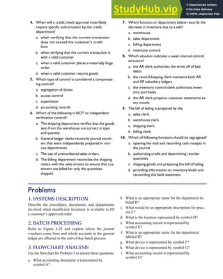 4. When will a credit check approval most likely
require specific authorization by the credit
department?
a. when verifying that the current transaction
does not exceed the customer’s credit
limit
b. when verifying that the current transaction is
with a valid customer
c. when a valid customer places a materially large
order
d. when a valid customer returns goods
5. Which type of control is considered a compensat-
ing control?
a. segregation of duties
b. access control
c. supervision
d. accounting records
6. Which of the following is NOT an independent
verification control?
a. The shipping department verifies that the goods
sent from the warehouse are correct in type
and quantity.
b. General ledger clerks reconcile journal vouch-
ers that were independently prepared in vari-
ous departments.
c. The use of prenumbered sales orders.
d. The billing department reconciles the shipping
notice with the sales invoice to ensure that cus-
tomers are billed for only the quantities
shipped.
7. Which function or department below records the
decrease in inventory due to a sale?
a. warehouse
b. sales department
c. billing department
d. inventory control
8. Which situation indicates a weak internal control
structure?
a. the AR clerk authorizes the write off of bad
debts
b. the record-keeping clerk maintains both AR
and AP subsidiary ledgers
c. the inventory control clerk authorizes inven-
tory purchases
d. the AR clerk prepares customer statements ev-
ery month
9. The bill of lading is prepared by the
a. sales clerk.
b. warehouse clerk.
c. shipping clerk.
d. billing clerk.
10. Which of following functions should be segregated?
a. opening the mail and recording cash receipts in
the journal
b. authorizing credit and determining reorder
quantities
c. shipping goods and preparing the bill of lading
d. providing information on inventory levels and
reconciling the bank statement
Problems
1. SYSTEMS DESCRIPTION
Describe the procedures, documents, and departments
involved when insufficient inventory is available to fill
a customer’s approved order.
2. BATCH PROCESSING
Refer to Figure 4-22 and explain where the journal
vouchers come from and which accounts in the general
ledger are affected in the end-of-day batch process.
3. FLOWCHART ANALYSIS
Use the flowchart for Problem 3 to answer these questions:
a. What accounting document is represented by
symbol A?
b. What is an appropriate name for the department la-
beled B?
c. What would be an appropriate description for proc-
ess C?
d. What is the location represented by symbol D?
e. What accounting record is represented by
symbol E?
f. What is an appropriate name for the department
labeled H?
g. What device is represented by symbol F?
h. What device is represented by symbol G?
i. What accounting record is represented by
symbol G?
C H A P T E R 4 The Revenue Cycle 199
 