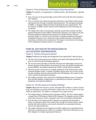 Chapter 8, ‘‘Financial Reporting and Management Reporting Systems’’
Chapter 8 examines an organization’s nondiscretionary and discretionary reporting
systems.
• First, it focuses on the general ledger system (GLS) and on the files that constitute a
GLS database.
• Next, it examines how financial statement information is provided to both external
and internal users through a multistep reporting process. The emerging technology
of XBRL is changing traditional financial reporting for many organizations. The
key features of XBRL and the internal control implications of this technology are
considered.
• The chapter then looks at discretionary reporting systems that constitute the Man-
agement Reporting System (MRS). Discretionary reporting is not subject to the pro-
fessional guidelines and legal statutes that govern nondiscretionary financial
reporting. Rather, it is driven by several factors, including management principles;
management function, level, and decision type; problem structure; responsibility
accounting; and behavioral considerations. The impact of each factor on the design
of the management reporting system is investigated.
PART III: ADVANCED TECHNOLOGIES IN
ACCOUNTING INFORMATION
Chapter 9, ‘‘Database Management Systems’’
Chapter 9 addresses the design and management of an organization’s data resources.
• The first section demonstrates how problems associated with traditional flat-file sys-
tems are resolved under the database approach.
• The second section describes in detail the functions and relationships among four
primary elements of the database environment: the users, the database management
system (DBMS), the database administrator (DBA), and the physical database.
• The third section is devoted to an in-depth explanation of the characteristics of the
relational database model. A number of database design topics are covered, includ-
ing data modeling, deriving relational tables from ER diagrams, the creation of user
views, and data normalization techniques.
• The chapter concludes with a discussion of distributed database issues. It examines
three possible database configurations in a distributed environment: centralized,
partitioned, and replicated databases.
Chapter 10, ‘‘The REA Approach to Database Modeling’’
Chapter 10 presents the resources, events, and agents REA model as a means of speci-
fying and designing accounting information systems that serve the needs of all users
within an organization. The chapter is composed of five major sections.
• The chapter begins by defining the key elements of REA. The basic model employs
a unique form of ER diagram called an REA diagram. The diagram consists of three
entity types (resources, events, and agents) and a set of associations linking them.
• Next the rules for developing an REA diagram are explained and illustrated in
detail. An important aspect of the model is the concept of economic duality, which
specifies that each economic event must be mirrored by an associated economic
event in the opposite direction.
• The chapter illustrates the development of an REA database for a hypothetical firm
following a multistep process called view modeling. The result of this process is an
REA diagram for a single organizational function.
xxii Preface
 