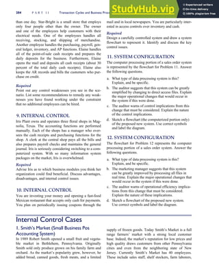 than one day. Star-Bright is a small store that employs
only four people other than the owner. The owner
and one of the employees help customers with their
electrical needs. One of the employees handles all
receiving, stocking, and shipping of merchandise.
Another employee handles the purchasing, payroll, gen-
eral ledger, inventory, and AP functions. Elaine handles
all of the point-of-sale cash receipts and prepares the
daily deposits for the business. Furthermore, Elaine
opens the mail and deposits all cash receipts (about 30
percent of the total daily cash receipts). Elaine also
keeps the AR records and bills the customers who pur-
chase on credit.
Required
Point out any control weaknesses you see in the sce-
nario. List some recommendations to remedy any weak-
nesses you have found working under the constraint
that no additional employees can be hired.
9. INTERNAL CONTROL
Iris Plant owns and operates three floral shops in Mag-
nolia, Texas. The accounting functions are performed
manually. Each of the shops has a manager who over-
sees the cash receipts and purchasing functions for the
shop. A clerk at the central shop pays all the bills and
also prepares payroll checks and maintains the general
journal. Iris is seriously considering switching to a com-
puterized system. With so many information system
packages on the market, Iris is overwhelmed.
Required
Advise Iris as to which business modules you think her
organization could find beneficial. Discuss advantages,
disadvantages, and internal control issues.
10. INTERNAL CONTROL
You are investing your money and opening a fast-food
Mexican restaurant that accepts only cash for payments.
You plan on periodically issuing coupons through the
mail and in local newspapers. You are particularly inter-
ested in access controls over inventory and cash.
Required
Design a carefully controlled system and draw a system
flowchart to represent it. Identify and discuss the key
control issues.
11. SYSTEM CONFIGURATION
The computer processing portion of a sales order system
is represented by the flowchart for Problem 11. Answer
the following questions.
a. What type of data processing system is this?
Explain, and be specific.
b. The auditor suggests that this system can be greatly
simplified by changing to direct access files. Explain
the major operational changes that would occur in
the system if this were done.
c. The auditor warns of control implications from this
change that must be considered. Explain the nature
of the control implications.
d. Sketch a flowchart (the computerized portion only)
of the proposed new system. Use correct symbols
and label the diagram.
12. SYSTEM CONFIGURATION
The flowchart for Problem 12 represents the computer
processing portion of a sales order system. Answer the
following questions.
a. What type of data processing system is this?
Explain, and be specific.
b. The marketing manager suggests that this system
can be greatly improved by processing all files in
real time. Explain the major operational changes that
would occur in the system if this were done.
c. The auditor warns of operational efficiency implica-
tions from this change that must be considered.
Explain the nature of these implications.
d. Sketch a flowchart of the proposed new system.
Use correct symbols and label the diagram.
Internal Control Cases
1. Smith’s Market (Small Business Pos
Accounting System)
In 1989 Robert Smith opened a small fruit and vegeta-
ble market in Bethlehem, Pennsylvania. Originally
Smith sold only produce grown on his family farm and
orchard. As the market’s popularity grew, however, he
added bread, canned goods, fresh meats, and a limited
supply of frozen goods. Today Smith’s Market is a full
range farmers’ market with a strong local customer
base. Indeed, the market’s reputation for low prices and
high quality draws customers from other Pennsylvania
cities and even from the neighboring state of New
Jersey. Currently Smith’s Market has 40 employees.
These include sales staff, shelf stockers, farm laborers,
204 P A R T I I Transaction Cycles and Business Processes
 