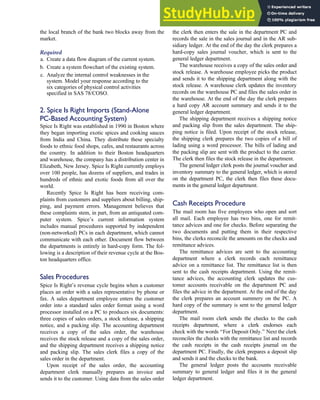the local branch of the bank two blocks away from the
market.
Required
a. Create a data flow diagram of the current system.
b. Create a system flowchart of the existing system.
c. Analyze the internal control weaknesses in the
system. Model your response according to the
six categories of physical control activities
specified in SAS 78/COSO.
2. Spice Is Right Imports (Stand-Alone
PC-Based Accounting System)
Spice Is Right was established in 1990 in Boston where
they began importing exotic spices and cooking sauces
from India and China. They distribute these specialty
foods to ethnic food shops, cafes, and restaurants across
the country. In addition to their Boston headquarters
and warehouse, the company has a distribution center in
Elizabeth, New Jersey. Spice Is Right currently employs
over 100 people, has dozens of suppliers, and trades in
hundreds of ethnic and exotic foods from all over the
world.
Recently Spice Is Right has been receiving com-
plaints from customers and suppliers about billing, ship-
ping, and payment errors. Management believes that
these complaints stem, in part, from an antiquated com-
puter system. Spice’s current information system
includes manual procedures supported by independent
(non-networked) PCs in each department, which cannot
communicate with each other. Document flow between
the departments is entirely in hard-copy form. The fol-
lowing is a description of their revenue cycle at the Bos-
ton headquarters office.
Sales Procedures
Spice Is Right’s revenue cycle begins when a customer
places an order with a sales representative by phone or
fax. A sales department employee enters the customer
order into a standard sales order format using a word
processor installed on a PC to produces six documents:
three copies of sales orders, a stock release, a shipping
notice, and a packing slip. The accounting department
receives a copy of the sales order, the warehouse
receives the stock release and a copy of the sales order,
and the shipping department receives a shipping notice
and packing slip. The sales clerk files a copy of the
sales order in the department.
Upon receipt of the sales order, the accounting
department clerk manually prepares an invoice and
sends it to the customer. Using data from the sales order
the clerk then enters the sale in the department PC and
records the sale in the sales journal and in the AR sub-
sidiary ledger. At the end of the day the clerk prepares a
hard-copy sales journal voucher, which is sent to the
general ledger department.
The warehouse receives a copy of the sales order and
stock release. A warehouse employee picks the product
and sends it to the shipping department along with the
stock release. A warehouse clerk updates the inventory
records on the warehouse PC and files the sales order in
the warehouse. At the end of the day the clerk prepares
a hard copy AR account summary and sends it to the
general ledger department.
The shipping department receives a shipping notice
and packing slip from the sales department. The ship-
ping notice is filed. Upon receipt of the stock release,
the shipping clerk prepares the two copies of a bill of
lading using a word processor. The bills of lading and
the packing slip are sent with the product to the carrier.
The clerk then files the stock release in the department.
The general ledger clerk posts the journal voucher and
inventory summary to the general ledger, which is stored
on the department PC, the clerk then files these docu-
ments in the general ledger department.
Cash Receipts Procedure
The mail room has five employees who open and sort
all mail. Each employee has two bins, one for remit-
tance advices and one for checks. Before separating the
two documents and putting them in their respective
bins, the clerks reconcile the amounts on the checks and
remittance advices.
The remittance advices are sent to the accounting
department where a clerk records each remittance
advice on a remittance list. The remittance list is then
sent to the cash receipts department. Using the remit-
tance advices, the accounting clerk updates the cus-
tomer accounts receivable on the department PC and
files the advice in the department. At the end of the day
the clerk prepares an account summery on the PC. A
hard copy of the summary is sent to the general ledger
department.
The mail room clerk sends the checks to the cash
receipts department, where a clerk endorses each
check with the words ‘‘For Deposit Only.’’ Next the clerk
reconciles the checks with the remittance list and records
the cash receipts in the cash receipts journal on the
department PC. Finally, the clerk prepares a deposit slip
and sends it and the checks to the bank.
The general ledger posts the accounts receivable
summary to general ledger and files it in the general
ledger department.
C H A P T E R 4 The Revenue Cycle 207
 