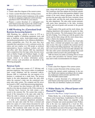 Required
a. Create a data flow diagram of the current system.
b. Create a system flowchart of the existing system.
c. Identify the internal control weaknesses in the system.
Use the six categories of physical control activities
specified in SAS 78/COSO for your analysis.
d. Prepare a system flowchart of a redesigned com-
puter-based system that resolves the control weak-
nesses that you identified. Explain your solution.
3. ABE Plumbing, Inc. (Centralized Small
Business Accounting System)
ABE Plumbing, Inc., opened its doors in 1979 as a
wholesale supplier of plumbing equipment, tools, and
parts to hardware stores, home-improvement centers,
and professional plumbers in the Allentown-Bethlehem-
Easton metropolitan area. Over the years they have
expanded their operations to serve customers across the
nation and now employ over 200 people as technical
representatives, buyers, warehouse workers, and sales
and office staff. Most recently ABE has experienced
fierce competition from the large online discount stores
such as Harbor Freight and Northern Supply. In addi-
tion, the company is suffering from operational ineffi-
ciencies related to its archaic information system.
ABE’s revenue cycle procedures are described in the
following paragraphs.
Revenue Cycle
ABE’s sales department consists of 17 full-time and
part-time employees. They receive orders via traditional
mail, e-mail, telephone, and the occasional walk-in.
Because ABE is a wholesaler, the vast majority of its
business is conducted on a credit basis. The process
begins in the sales department, where the sales clerk
enters the customer’s order into the centralized com-
puter sales order system. The computer and file server
are housed in ABE’s small data processing department.
If the customer has done business with ABE in the
past his or her data are already on file. If the customer is
a first-time buyer, however, the clerk creates a new
record in the customer file. The system then creates a
record of the transaction in the open sales order file.
When the order is entered, an electronic copy of it is
sent to the customer’s e-mail address as confirmation.
A clerk in the warehouse department periodically
reviews the open sales order file from a terminal and
prints two copies of a stock release document for each
new sale, which he uses to pick the items sold from the
shelves. The warehouse clerk sends one copy of the
stock release to the sales department and the second
copy, along with the goods, to the shipping department.
The warehouse clerk then updates the inventory subsidi-
ary file to reflect the items and quantities shipped. Upon
receipt of the stock release document, the sales clerk
accesses the open sales order file from a terminal, closes
the sales order, and files the stock release document in
the sales department. The sales order system automati-
cally posts these transactions to the sales, inventory
control, and cost-of-goods sold accounts in the general
ledger file.
Upon receipt of the goods and the stock release, the
shipping department clerk prepares the goods for ship-
ment to the customer. The clerk prepares three copies of
the bill of lading. Two of these go with the goods to the
carrier and the third, along with the stock release docu-
ment, is filed in the shipping department.
The billing department clerk reviews the closed sales
orders from a terminal and prepares two copies of the
sales invoice. One copy is mailed to the customer and the
other is filed in the billing department. The clerk then cre-
ates a new record in the account receivable subsidiary file.
The sales order system automatically updates the account
receivable control account in the general ledger file.
ABE has hired your public accounting firm to review
its sales order procedures for internal control compli-
ance and to make recommendations for changes.
Required
a. Create a data flow diagram of the current system.
b. Create a system flowchart of the existing system.
c. Analyze the internal control weaknesses in the sys-
tem. Model your response according to the six catego-
ries of physical control activities specified in the
SAS 78/COSO control model.
d. Prepare a system flowchart of a redesigned com-
puter-based system that resolves the control weak-
nesses that you identified. Explain your solution.
4. Walker Books, Inc. (Manual System with
Minimal PC Support)
(Prepared by Matt Wisser, Lehigh University)
Walker Books, Inc., is the fastest-growing book dis-
tributor in the United States. Established in 1981 in Palo
Alto, California, Walker Books was originally a side
project of founder and current president Curtis Walker,
who at the time was employed by a local law firm.
Because reading was much more than just a hobby of
his, he decided to use some of his savings to buy an aban-
doned restaurant and convert it into a neighborhood
208 P A R T I I Transaction Cycles and Business Processes
 