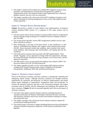 • The chapter’s fourth section explains how multiple REA diagrams (revenue cycle,
purchases, cash disbursements, and payroll) are integrated into a global or
enterprisewide model. The enterprise model is then implemented into a relational
database structure, and user views are constructed.
• The chapter concludes with a discussion of how REA modeling can improve com-
petitive advantage by allowing management to focus on the value-added activities
of their operations.
Chapter 11, ‘‘Enterprise Resource Planning Systems’’
Chapter 11 presents a number of issues related to the implementation of enterprise
resource planning (ERP) systems. It is composed of five major sections and an
appendix.
• The first section outlines the key features of a generic ERP system by comparing the
function and data storage techniques of a traditional flat-file or database system to
that of an ERP.
• The second section describes various ERP configurations related to servers, data-
bases, and bolt-on software.
• Data warehousing is the topic of the third section. A data warehouse is a rela-
tional or multidimensional database that supports online analytical processing
(OLAP). Issues discussed include data modeling, data extraction from opera-
tional databases, data cleansing, data transformation, and loading data into the
warehouse.
• The fourth section examines risks associated with ERP implementation. These
include ‘‘big bang’’ issues, opposition to change within the organization, choosing
the wrong ERP model, choosing the wrong consultant, cost overrun issues, and dis-
ruptions to operations.
• The fifth section reviews several control and auditing issues related to ERPs. The
discussion follows the SAS 78/COSO framework.
• The chapter appendix provides a review of the leading ERP software products,
including SAP, Oracle E-Business Suite, Oracle | PeopleSoft, JD Edwards,
EnterpriseOne, SoftBrands, MAS 500, and Microsoft Dynamics.
Chapter 12, ‘‘Electronic Commerce Systems’’
Driven by the Internet revolution, electronic commerce is dramatically expanding and
undergoing radical changes. Although electronic commerce has brought enormous
opportunities for consumers and businesses, its effective implementation and control
present urgent challenges to organizations’ management teams and accountants. To
evaluate the potential exposures and risks in this environment properly, the modern
accountant must be familiar with the technologies and techniques that underlie elec-
tronic commerce. Chapter 12 and its associated appendix deal with several aspects of
electronic commerce.
• The body of the chapter examines Internet commerce including business-to-
consumer and business-to-business relationships. It presents the risks associated
with electronic commerce and reviews security and assurance techniques to reduce
risk and promote trust.
• The chapter concludes with a discussion of how Internet commerce impacts the
accounting and auditing profession.
• The internal usage of networks to support distributed data processing and traditional
business-to-business transactions conducted via EDI systems are presented in the
appendix.
Preface xxiii
 