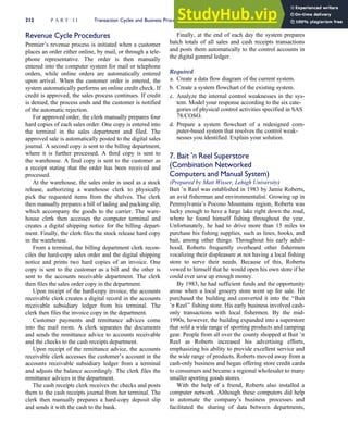 Revenue Cycle Procedures
Premier’s revenue process is initiated when a customer
places an order either online, by mail, or through a tele-
phone representative. The order is then manually
entered into the computer system for mail or telephone
orders, while online orders are automatically entered
upon arrival. When the customer order is entered, the
system automatically performs an online credit check. If
credit is approved, the sales process continues. If credit
is denied, the process ends and the customer is notified
of the automatic rejection.
For approved order, the clerk manually prepares four
hard copies of each sales order. One copy is entered into
the terminal in the sales department and filed. The
approved sale is automatically posted to the digital sales
journal. A second copy is sent to the billing department,
where it is further processed. A third copy is sent to
the warehouse. A final copy is sent to the customer as
a receipt stating that the order has been received and
processed.
At the warehouse, the sales order is used as a stock
release, authorizing a warehouse clerk to physically
pick the requested items from the shelves. The clerk
then manually prepares a bill of lading and packing slip,
which accompany the goods to the carrier. The ware-
house clerk then accesses the computer terminal and
creates a digital shipping notice for the billing depart-
ment. Finally, the clerk files the stock release hard copy
in the warehouse.
From a terminal, the billing department clerk recon-
ciles the hard-copy sales order and the digital shipping
notice and prints two hard copies of an invoice. One
copy is sent to the customer as a bill and the other is
sent to the accounts receivable department. The clerk
then files the sales order copy in the department.
Upon receipt of the hard-copy invoice, the accounts
receivable clerk creates a digital record in the accounts
receivable subsidiary ledger from his terminal. The
clerk then files the invoice copy in the department.
Customer payments and remittance advices come
into the mail room. A clerk separates the documents
and sends the remittance advice to accounts receivable
and the checks to the cash receipts department.
Upon receipt of the remittance advice, the accounts
receivable clerk accesses the customer’s account in the
accounts receivable subsidiary ledger from a terminal
and adjusts the balance accordingly. The clerk files the
remittance advices in the department.
The cash receipts clerk receives the checks and posts
them to the cash receipts journal from her terminal. The
clerk then manually prepares a hard-copy deposit slip
and sends it with the cash to the bank.
Finally, at the end of each day the system prepares
batch totals of all sales and cash receipts transactions
and posts them automatically to the control accounts in
the digital general ledger.
Required
a. Create a data flow diagram of the current system.
b. Create a system flowchart of the existing system.
c. Analyze the internal control weaknesses in the sys-
tem. Model your response according to the six cate-
gories of physical control activities specified in SAS
78/COSO.
d. Prepare a system flowchart of a redesigned com-
puter-based system that resolves the control weak-
nesses you identified. Explain your solution.
7. Bait ’n Reel Superstore
(Combination Networked
Computers and Manual System)
(Prepared by Matt Wisser, Lehigh University)
Bait ’n Reel was established in 1983 by Jamie Roberts,
an avid fisherman and environmentalist. Growing up in
Pennsylvania’s Pocono Mountains region, Roberts was
lucky enough to have a large lake right down the road,
where he found himself fishing throughout the year.
Unfortunately, he had to drive more than 15 miles to
purchase his fishing supplies, such as lines, hooks, and
bait, among other things. Throughout his early adult-
hood, Roberts frequently overheard other fishermen
vocalizing their displeasure at not having a local fishing
store to serve their needs. Because of this, Roberts
vowed to himself that he would open his own store if he
could ever save up enough money.
By 1983, he had sufficient funds and the opportunity
arose when a local grocery store went up for sale. He
purchased the building and converted it into the ‘‘Bait
’n Reel’’ fishing store. His early business involved cash-
only transactions with local fishermen. By the mid-
1990s, however, the building expanded into a superstore
that sold a wide range of sporting products and camping
gear. People from all over the county shopped at Bait ’n
Reel as Roberts increased his advertising efforts,
emphasizing his ability to provide excellent service and
the wide range of products. Roberts moved away from a
cash-only business and began offering store credit cards
to consumers and became a regional wholesaler to many
smaller sporting goods stores.
With the help of a friend, Roberts also installed a
computer network. Although these computers did help
to automate the company’s business processes and
facilitated the sharing of data between departments,
212 P A R T I I Transaction Cycles and Business Processes
 