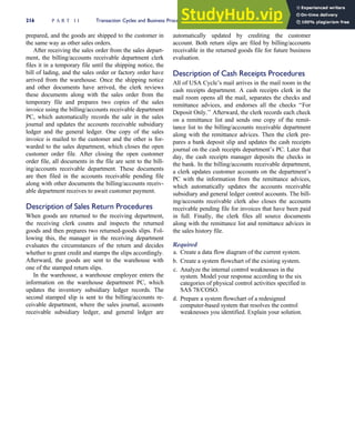 prepared, and the goods are shipped to the customer in
the same way as other sales orders.
After receiving the sales order from the sales depart-
ment, the billing/accounts receivable department clerk
files it in a temporary file until the shipping notice, the
bill of lading, and the sales order or factory order have
arrived from the warehouse. Once the shipping notice
and other documents have arrived, the clerk reviews
these documents along with the sales order from the
temporary file and prepares two copies of the sales
invoice using the billing/accounts receivable department
PC, which automatically records the sale in the sales
journal and updates the accounts receivable subsidiary
ledger and the general ledger. One copy of the sales
invoice is mailed to the customer and the other is for-
warded to the sales department, which closes the open
customer order file. After closing the open customer
order file, all documents in the file are sent to the bill-
ing/accounts receivable department. These documents
are then filed in the accounts receivable pending file
along with other documents the billing/accounts receiv-
able department receives to await customer payment.
Description of Sales Return Procedures
When goods are returned to the receiving department,
the receiving clerk counts and inspects the returned
goods and then prepares two returned-goods slips. Fol-
lowing this, the manager in the receiving department
evaluates the circumstances of the return and decides
whether to grant credit and stamps the slips accordingly.
Afterward, the goods are sent to the warehouse with
one of the stamped return slips.
In the warehouse, a warehouse employee enters the
information on the warehouse department PC, which
updates the inventory subsidiary ledger records. The
second stamped slip is sent to the billing/accounts re-
ceivable department, where the sales journal, accounts
receivable subsidiary ledger, and general ledger are
automatically updated by crediting the customer
account. Both return slips are filed by billing/accounts
receivable in the returned goods file for future business
evaluation.
Description of Cash Receipts Procedures
All of USA Cycle’s mail arrives in the mail room in the
cash receipts department. A cash receipts clerk in the
mail room opens all the mail, separates the checks and
remittance advices, and endorses all the checks ‘‘For
Deposit Only.’’ Afterward, the clerk records each check
on a remittance list and sends one copy of the remit-
tance list to the billing/accounts receivable department
along with the remittance advices. Then the clerk pre-
pares a bank deposit slip and updates the cash receipts
journal on the cash receipts department’s PC. Later that
day, the cash receipts manager deposits the checks in
the bank. In the billing/accounts receivable department,
a clerk updates customer accounts on the department’s
PC with the information from the remittance advices,
which automatically updates the accounts receivable
subsidiary and general ledger control accounts. The bill-
ing/accounts receivable clerk also closes the accounts
receivable pending file for invoices that have been paid
in full. Finally, the clerk files all source documents
along with the remittance list and remittance advices in
the sales history file.
Required
a. Create a data flow diagram of the current system.
b. Create a system flowchart of the existing system.
c. Analyze the internal control weaknesses in the
system. Model your response according to the six
categories of physical control activities specified in
SAS 78/COSO.
d. Prepare a system flowchart of a redesigned
computer-based system that resolves the control
weaknesses you identified. Explain your solution.
216 P A R T I I Transaction Cycles and Business Processes
 