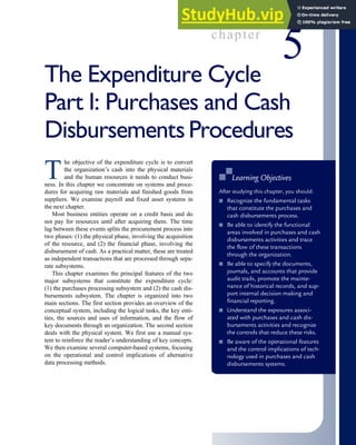 chapter
5
The Expenditure Cycle
Part I: Purchases and Cash
Disbursements Procedures
T
he objective of the expenditure cycle is to convert
the organization’s cash into the physical materials
and the human resources it needs to conduct busi-
ness. In this chapter we concentrate on systems and proce-
dures for acquiring raw materials and finished goods from
suppliers. We examine payroll and fixed asset systems in
the next chapter.
Most business entities operate on a credit basis and do
not pay for resources until after acquiring them. The time
lag between these events splits the procurement process into
two phases: (1) the physical phase, involving the acquisition
of the resource, and (2) the financial phase, involving the
disbursement of cash. As a practical matter, these are treated
as independent transactions that are processed through sepa-
rate subsystems.
This chapter examines the principal features of the two
major subsystems that constitute the expenditure cycle:
(1) the purchases processing subsystem and (2) the cash dis-
bursements subsystem. The chapter is organized into two
main sections. The first section provides an overview of the
conceptual system, including the logical tasks, the key enti-
ties, the sources and uses of information, and the flow of
key documents through an organization. The second section
deals with the physical system. We first use a manual sys-
tem to reinforce the reader’s understanding of key concepts.
We then examine several computer-based systems, focusing
on the operational and control implications of alternative
data processing methods.
■
■ Learning Objectives
After studying this chapter, you should:
■ Recognize the fundamental tasks
that constitute the purchases and
cash disbursements process.
■ Be able to identify the functional
areas involved in purchases and cash
disbursements activities and trace
the flow of these transactions
through the organization.
■ Be able to specify the documents,
journals, and accounts that provide
audit trails, promote the mainte-
nance of historical records, and sup-
port internal decision making and
financial reporting.
■ Understand the exposures associ-
ated with purchases and cash dis-
bursements activities and recognize
the controls that reduce these risks.
■ Be aware of the operational features
and the control implications of tech-
nology used in purchases and cash
disbursements systems.
 
