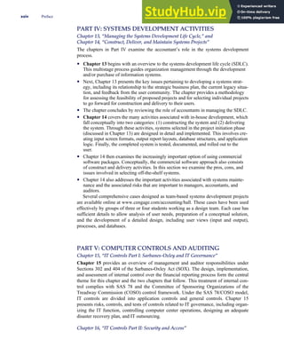 PART IV: SYSTEMS DEVELOPMENT ACTIVITIES
Chapter 13, ‘‘Managing the Systems Development Life Cycle,’’ and
Chapter 14, ‘‘Construct, Deliver, and Maintain Systems Projects’’
The chapters in Part IV examine the accountant’s role in the systems development
process.
• Chapter 13 begins with an overview to the systems development life cycle (SDLC).
This multistage process guides organization management through the development
and/or purchase of information systems.
• Next, Chapter 13 presents the key issues pertaining to developing a systems strat-
egy, including its relationship to the strategic business plan, the current legacy situa-
tion, and feedback from the user community. The chapter provides a methodology
for assessing the feasibility of proposed projects and for selecting individual projects
to go forward for construction and delivery to their users.
• The chapter concludes by reviewing the role of accountants in managing the SDLC.
• Chapter 14 covers the many activities associated with in-house development, which
fall conceptually into two categories: (1) constructing the system and (2) delivering
the system. Through these activities, systems selected in the project initiation phase
(discussed in Chapter 13) are designed in detail and implemented. This involves cre-
ating input screen formats, output report layouts, database structures, and application
logic. Finally, the completed system is tested, documented, and rolled out to the
user.
• Chapter 14 then examines the increasingly important option of using commercial
software packages. Conceptually, the commercial software approach also consists
of construct and delivery activities. In this section we examine the pros, cons, and
issues involved in selecting off-the-shelf systems.
• Chapter 14 also addresses the important activities associated with systems mainte-
nance and the associated risks that are important to managers, accountants, and
auditors.
Several comprehensive cases designed as team-based systems development projects
are available online at www.cengage.com/accounting/hall. These cases have been used
effectively by groups of three or four students working as a design team. Each case has
sufficient details to allow analysis of user needs, preparation of a conceptual solution,
and the development of a detailed design, including user views (input and output),
processes, and databases.
PART V: COMPUTER CONTROLS AND AUDITING
Chapter 15, ‘‘IT Controls Part I: Sarbanes-Oxley and IT Governance’’
Chapter 15 provides an overview of management and auditor responsibilities under
Sections 302 and 404 of the Sarbanes-Oxley Act (SOX). The design, implementation,
and assessment of internal control over the financial reporting process form the central
theme for this chapter and the two chapters that follow. This treatment of internal con-
trol complies with SAS 78 and the Committee of Sponsoring Organizations of the
Treadway Commission (COSO) control framework. Under the SAS 78/COSO model,
IT controls are divided into application controls and general controls. Chapter 15
presents risks, controls, and tests of controls related to IT governance, including organ-
izing the IT function, controlling computer center operations, designing an adequate
disaster recovery plan, and IT outsourcing.
Chapter 16, ‘‘IT Controls Part II: Security and Access’’
xxiv Preface
 