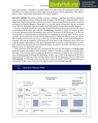 good control permits is desirable in all organizations. The valid vendor file contributes to both control
and efficiency by listing only those vendors approved to do business with the organization. This reference
helps to reduce certain vendor fraud schemes discussed in Chapter 3.
RECEIVE GOODS. Most firms encounter a time lag (sometimes a significant one) between placing the
order and receiving the inventory. During this time, the copies of the PO reside in temporary files in various
departments. Note that no economic event has yet occurred. At this point, the firm has received no inventories
and incurred no financial obligation. Hence, there is no basis for making a formal entry into any accounting
record. However, firms often make memo entries of pending inventory receipts and associated obligations.
The next event in the expenditure cycle is the receipt of the inventory. Goods arriving from the vendor
are reconciled with the blind copy of the PO. The blind copy, illustrated in Figure 5-4, contains no quan-
tity or price information about the products being received. The purpose of the blind copy is to force the
receiving clerk to count and inspect inventories prior to completing the receiving report. At times, receiv-
ing docks are very busy and receiving staff are under pressure to unload the delivery trucks and sign the
bills of lading so the truck drivers can go on their way. If receiving clerks are only provided quantity in-
formation, they may be tempted to accept deliveries on the basis of this information alone, rather than
verify the quantity and condition of the goods. Shipments that are short or contain damaged or incorrect
items must be detected before the firm accepts and places the goods in inventory. The blind copy is an
important device in reducing this exposure.
Upon completion of the physical count and inspection, the receiving clerk prepares a receiving report
stating the quantity and condition of the inventories. Figure 5-5 contains an example of a receiving report.
One copy of the receiving report accompanies the physical inventories to either the raw materials store-
room or finished goods warehouse for safekeeping. Another copy is filed in the open/closed PO file to
close out the PO. A third copy of the receiving report is sent to the AP department, where it is filed in the
AP pending file. A fourth copy of the receiving report is sent to inventory control for updating the inven-
tory records. Finally, a copy of the receiving report is placed in the receiving report file.
F I G U R E
5-4 BLIND COPY PURCHASE ORDER
Hampshire Supply Co.
Purchase Order
No. 23591
To : Jones and Harper Co.
1620 North Main St.
Bethlehem PA 18017
Please show the
above number on all
shipping documents
and invoices.
Date
Ordered
Date
Needed
Purchasing
Agent
Terms
Vendor
Number
4001 8/15/09 9/1/09 J. Buell 2/10, n/30
Purchase
Req. No.
Part No. Quantity Description Unit Price Extended Price
89631
89834
89851
86329
20671
45218
Engine Block Core Plug
Brake Shoes
Spring Compressors
Prepared
By :
Approved
By :
Total
Amount
BKG RMS
C H A P T E R 5 The Expenditure Cycle Part I: Purchases and Cash Disbursements Procedures 221
 