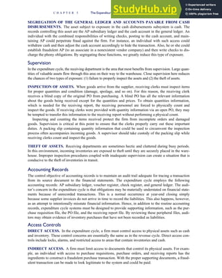 SEGREGATION OF THE GENERAL LEDGER AND ACCOUNTS PAYABLE FROM CASH
DISBURSEMENTS. The asset subject to exposure in the cash disbursements subsystem is cash. The
records controlling this asset are the AP subsidiary ledger and the cash account in the general ledger. An
individual with the combined responsibilities of writing checks, posting to the cash account, and main-
taining AP could perpetrate fraud against the firm. For instance, an individual with such access could
withdraw cash and then adjust the cash account accordingly to hide the transaction. Also, he or she could
establish fraudulent AP (to an associate in a nonexistent vendor company) and then write checks to dis-
charge the phony obligations. By segregating these functions, we greatly reduce this type of exposure.
Supervision
In the expenditure cycle, the receiving department is the area that most benefits from supervision. Large quan-
tities of valuable assets flow through this area on their way to the warehouse. Close supervision here reduces
the chances of two types of exposure: (1) failure to properly inspect the assets and (2) the theft of assets.
INSPECTION OF ASSETS. When goods arrive from the supplier, receiving clerks must inspect items
for proper quantities and condition (damage, spoilage, and so on). For this reason, the receiving clerk
receives a blind copy of the original PO from purchasing. A blind PO has all the relevant information
about the goods being received except for the quantities and prices. To obtain quantities information,
which is needed for the receiving report, the receiving personnel are forced to physically count and
inspect the goods. If receiving clerks were provided with quantity information via an open PO, they may
be tempted to transfer this information to the receiving report without performing a physical count.
Inspecting and counting the items received protect the firm from incomplete orders and damaged
goods. Supervision is critical at this point to ensure that the clerks properly carry out these important
duties. A packing slip containing quantity information that could be used to circumvent the inspection
process often accompanies incoming goods. A supervisor should take custody of the packing slip while
receiving clerks count and inspect the goods.
THEFT OF ASSETS. Receiving departments are sometimes hectic and cluttered during busy periods.
In this environment, incoming inventories are exposed to theft until they are securely placed in the ware-
house. Improper inspection procedures coupled with inadequate supervision can create a situation that is
conducive to the theft of inventories in transit.
Accounting Records
The control objective of accounting records is to maintain an audit trail adequate for tracing a transaction
from its source document to the financial statements. The expenditure cycle employs the following
accounting records: AP subsidiary ledger, voucher register, check register, and general ledger. The audi-
tor’s concern in the expenditure cycle is that obligations may be materially understated on financial state-
ments because of unrecorded transactions. This is a normal occurrence at year-end closing simply
because some supplier invoices do not arrive in time to record the liabilities. This also happens, however,
as an attempt to intentionally misstate financial information. Hence, in addition to the routine accounting
records, expenditure cycle systems must be designed to provide supporting information, such as the pur-
chase requisition file, the PO file, and the receiving report file. By reviewing these peripheral files, audi-
tors may obtain evidence of inventory purchases that have not been recorded as liabilities.
Access Controls
DIRECT ACCESS. In the expenditure cycle, a firm must control access to physical assets such as cash
and inventory. These control concerns are essentially the same as in the revenue cycle. Direct access con-
trols include locks, alarms, and restricted access to areas that contain inventories and cash.
INDIRECT ACCESS. A firm must limit access to documents that control its physical assets. For exam-
ple, an individual with access to purchase requisitions, purchase orders, and receiving reports has the
ingredients to construct a fraudulent purchase transaction. With the proper supporting documents, a fraud-
ulent transaction can be made to look legitimate to the system and could be paid.
C H A P T E R 5 The Expenditure Cycle Part I: Purchases and Cash Disbursements Procedures 229
 