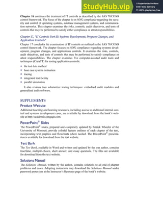 Chapter 16 continues the treatment of IT controls as described by the SAS 78/COSO
control framework. The focus of the chapter is on SOX compliance regarding the secu-
rity and control of operating systems, database management systems, and communica-
tion networks. This chapter examines the risks, controls, audit objectives, and tests of
controls that may be performed to satisfy either compliance or attest responsibilities.
Chapter 17, ‘‘IT Controls Part III: Systems Development, Program Changes, and
Application Controls’’
Chapter 17 concludes the examination of IT controls as outlined in the SAS 78/COSO
control framework. The chapter focuses on SOX compliance regarding systems devel-
opment, program changes, and applications controls. It examines the risks, controls,
audit objectives, and tests of controls that may be performed to satisfy compliance or
attest responsibilities. The chapter examines five computer-assisted audit tools and
techniques (CAATT) for testing application controls:
• the test data method
• base case system evaluation
• tracing
• integrated test facility
• parallel simulation
It also reviews two substantive testing techniques: embedded audit modules and
generalized audit software.
SUPPLEMENTS
Product Website
Additional teaching and learning resources, including access to additional internal con-
trol and systems development cases, are available by download from the book’s web-
site at http://academic.cengage.com.
PowerPoint¤
Slides
The PowerPoint¤
slides, prepared and completely updated by Patrick Wheeler of the
University of Missouri, provide colorful lecture outlines of each chapter of the text,
incorporating text graphics and flowcharts where needed. The PowerPoint¤
presenta-
tion is available for download from the text website.
Test Bank
The Test Bank, available in Word and written and updated by the text author, contains
true/false, multiple-choice, short answer, and essay questions. The files are available
for download from the text website.
Solutions Manual
The Solutions Manual, written by the author, contains solutions to all end-of-chapter
problems and cases. Adopting instructors may download the Solutions Manual under
password protection at the Instructor’s Resource page of the book’s website.
Preface xxv
 