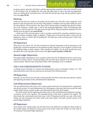 inventory control, where the clerk files it with the open purchase requisition. One copy of the PO is sent
to AP for filing in the AP pending file. One copy (the blind copy) is sent to the receiving department,
where it is filed until the inventories arrive. The clerk files the last copy along with the purchase requisi-
tion in the open PO file.
Receiving
Goods arriving from the vendor are reconciled with the blind copy of the PO. Upon completion of the
physical count and inspection, the receiving clerk prepares a multipart receiving report stating the quan-
tity and condition of the inventories. One copy of the receiving report accompanies the physical invento-
ries to the storeroom. Another copy is sent to the purchasing department, where the purchasing clerk
reconciles it with the open PO. The clerk closes the open PO by filing the purchase requisition, the PO,
and the receiving report in the closed PO file.
A third copy of the receiving report is sent to inventory control where (assuming a standard cost sys-
tem) the inventory subsidiary ledger is updated. A fourth copy of the receiving report is sent to the AP
department, where it is filed in the AP pending file. The final copy of the receiving report is filed in the
receiving department.
AP Department
When the invoice arrives, the AP clerk reconciles the financial information with the documents in the
pending file, records the transaction in the purchases journal, and posts it to the supplier’s account in the
AP subsidiary ledger (voucher register). After recording the liability, the AP clerk transfers the source
documents (PO, receiving report, and invoice) to the open vouchers payable (APOK) file.
General Ledger Department
The general ledger department receives a journal voucher from the AP department and an account sum-
mary from inventory control. The general ledger clerk reconciles these and posts to the inventory and AP
control accounts. With this step, the purchases phase of the expenditure cycle is completed.
THE CASH DISBURSEMENTS SYSTEMS
A detailed system flowchart of a manual cash disbursements system is presented in Figure 5-13. The
tasks performed in each of the key processes are discussed in the following section.
AP Department
Each day, the AP clerk reviews the open vouchers payable (AP) file for items due and sends the vouchers
and supporting documents to the cash disbursements department.
Cash Disbursements Department
The cash disbursements clerk receives the voucher packets and reviews the documents for completeness
and clerical accuracy. For each disbursement, the clerk prepares a three-part check and records the check
number, dollar amount, voucher number, and other pertinent data in the check register.
The check, along with the supporting documents, goes to the cash disbursements department manager,
or treasurer, for his or her signature. The negotiable portion of the check is mailed to the supplier. The
clerk returns the voucher packet and check copy to the AP department and files one copy of the check.
Finally, the clerk summarizes the entries made to the check register and sends a journal voucher to the
general ledger department.
AP Department
Upon receipt of the voucher packet, the AP clerk removes the liability by recording the check number in
the voucher register and filing the voucher packet in the closed voucher file. Finally, the clerk sends an
AP summary to the general ledger department.
232 P A R T I I Transaction Cycles and Business Processes
 