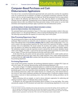 Computer-Based Purchases and Cash
Disbursements Applications
Now that we have covered the fundamental operational tasks and controls that constitute the expenditure
cycle, let’s examine the role of computers. In Chapter 4 we presented a technology continuum with auto-
mation at the low end and reengineering at the high end. Recall that automation involves using technol-
ogy to improve the efficiency and effectiveness of a task, while the objective of reengineering is to
eliminate nonvalue–added tasks. Reengineering involves replacing traditional procedures with innovative
procedures that are often very different from those previously in place. In this section we see how both
automation and reengineering techniques apply in purchases and cash disbursement systems.
AUTOMATING PURCHASES PROCEDURES USING
BATCH PROCESSING TECHNOLOGY
The automated batch system presented in Figure 5-14 has many manual procedures similar to those pre-
sented in Figure 5-12. The principal difference is that accounting (bookkeeping) tasks are now automated.
The following section describes the sequence of events as they occur in this system.
Data Processing Department: Step 1
The purchasing process begins in the data processing department, where the inventory control function is
performed. When inventories are reduced by sales to customers or usage in production, the system deter-
mines if the affected items in the inventory subsidiary file have fallen to their reorder points.4
If so, a re-
cord is created in the open purchase requisition file. Each record in the requisition file defines a separate
inventory item to be replenished. The record contains the inventory item number, a description of the
item, the quantity to be ordered, the standard unit price, and the vendor number of the primary supplier.
The information needed to create the requisition record is selected from the inventory subsidiary record,
which is then flagged ‘‘On Order’’ to prevent the item from being ordered again before the current order
arrives. Figure 5-15 shows the record structures for the files used in this system.
At the end of the day, the system sorts the open purchase requisition file by vendor number and con-
solidates multiple items from the same vendor onto a single requisition. Next, vendor mailing information
is retrieved from the valid vendor file to produce hard copy purchase requisition documents, which go to
the purchasing department.
Purchasing Department
Upon receipt of the purchase requisition, the purchasing department prepares a multipart PO. Copies are
sent to the vendor, AP, receiving, data processing, and the purchasing department’s file.
The system in Figure 5-14 employs manual procedures as a control over the ordering process. A com-
puter program identifies inventory requirements and prepares traditional purchase requisitions, but the
purchasing agent reviews the requisitions before placing the order. Some firms do this to reduce the
risk of placing unnecessary orders with vendors because of a computer error. Such manual interven-
tion, however, does create a bottleneck and delays the ordering process. If sufficient computer controls
are in place to prevent or detect purchasing errors, then more efficient ordering procedures can be
implemented.
Before continuing with our example, we need to discuss alternative approaches for authorizing and
ordering inventories. Figure 5-16 illustrates three common methods.
In alternative one, the system takes the procedures shown in Figure 5-14 one step further. This system
automatically prepares the PO documents and sends them to the purchasing department for review and
4 This may be batch or real time, depending on the revenue and conversion cycle systems that interface with the expenditure cycle.
The raw materials and finished goods inventory files link these three transaction cycles together. The design of one system
influences the others. For example, if sales processing (revenue cycle) reduces inventories in real time, the system will naturally
identify inventory requirements in real time also. This is true even if the purchases system is batch oriented.
234 P A R T I I Transaction Cycles and Business Processes
 