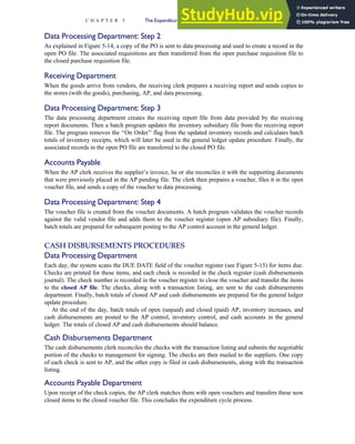 Data Processing Department: Step 2
As explained in Figure 5-14, a copy of the PO is sent to data processing and used to create a record in the
open PO file. The associated requisitions are then transferred from the open purchase requisition file to
the closed purchase requisition file.
Receiving Department
When the goods arrive from vendors, the receiving clerk prepares a receiving report and sends copies to
the stores (with the goods), purchasing, AP, and data processing.
Data Processing Department: Step 3
The data processing department creates the receiving report file from data provided by the receiving
report documents. Then a batch program updates the inventory subsidiary file from the receiving report
file. The program removes the ‘‘On Order’’ flag from the updated inventory records and calculates batch
totals of inventory receipts, which will later be used in the general ledger update procedure. Finally, the
associated records in the open PO file are transferred to the closed PO file.
Accounts Payable
When the AP clerk receives the supplier’s invoice, he or she reconciles it with the supporting documents
that were previously placed in the AP pending file. The clerk then prepares a voucher, files it in the open
voucher file, and sends a copy of the voucher to data processing.
Data Processing Department: Step 4
The voucher file is created from the voucher documents. A batch program validates the voucher records
against the valid vendor file and adds them to the voucher register (open AP subsidiary file). Finally,
batch totals are prepared for subsequent posting to the AP control account in the general ledger.
CASH DISBURSEMENTS PROCEDURES
Data Processing Department
Each day, the system scans the DUE DATE field of the voucher register (see Figure 5-15) for items due.
Checks are printed for these items, and each check is recorded in the check register (cash disbursements
journal). The check number is recorded in the voucher register to close the voucher and transfer the items
to the closed AP file. The checks, along with a transaction listing, are sent to the cash disbursements
department. Finally, batch totals of closed AP and cash disbursements are prepared for the general ledger
update procedure.
At the end of the day, batch totals of open (unpaid) and closed (paid) AP, inventory increases, and
cash disbursements are posted to the AP control, inventory control, and cash accounts in the general
ledger. The totals of closed AP and cash disbursements should balance.
Cash Disbursements Department
The cash disbursements clerk reconciles the checks with the transaction listing and submits the negotiable
portion of the checks to management for signing. The checks are then mailed to the suppliers. One copy
of each check is sent to AP, and the other copy is filed in cash disbursements, along with the transaction
listing.
Accounts Payable Department
Upon receipt of the check copies, the AP clerk matches them with open vouchers and transfers these now
closed items to the closed voucher file. This concludes the expenditure cycle process.
C H A P T E R 5 The Expenditure Cycle Part I: Purchases and Cash Disbursements Procedures 239
 