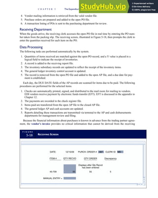4. Vendor mailing information is retrieved from the valid vendor file.
5. Purchase orders are prepared and added to the open PO file.
6. A transaction listing of POs is sent to the purchasing department for review.
Receiving Department
When the goods arrive, the receiving clerk accesses the open PO file in real time by entering the PO num-
ber taken from the packing slip. The receiving screen, illustrated in Figure 5-18, then prompts the clerk to
enter the quantities received for each item on the PO.
Data Processing
The following tasks are performed automatically by the system.
1. Quantities of items received are matched against the open PO record, and a Y value is placed in a
logical field to indicate the receipt of inventories.
2. A record is added to the receiving report file.
3. The inventory subsidiary records are updated to reflect the receipt of the inventory items.
4. The general ledger inventory control account is updated.
5. The record is removed from the open PO file and added to the open AP file, and a due date for pay-
ment is established.
Each day, the DUE DATE fields of the AP records are scanned for items due to be paid. The following
procedures are performed for the selected items.
1. Checks are automatically printed, signed, and distributed to the mail room for mailing to vendors.
EDI vendors receive payment by electronic funds transfer (EFT). EFT is discussed in the appendix to
Chapter 12.
2. The payments are recorded in the check register file.
3. Items paid are transferred from the open AP file to the closed AP file.
4. The general ledger AP and cash accounts are updated.
5. Reports detailing these transactions are transmitted via terminal to the AP and cash disbursements
departments for management review and filing.
Because the financial information about purchases is known in advance from the trading partner agree-
ment, the vendor’s invoice provides no critical information that cannot be derived from the receiving
F I G U R E
5-18 RECEIVING SCREEN
DATE: 12/15/09 CLERK ID
ITEM # QTY RECVD
45-709
Displays after Qty Recvd
has been entered
Discrepancy
MANUAL ENTRY =
55 5
QTY ORDER
MD
PURCH. ORDER # 567
50
C H A P T E R 5 The Expenditure Cycle Part I: Purchases and Cash Disbursements Procedures 241
 