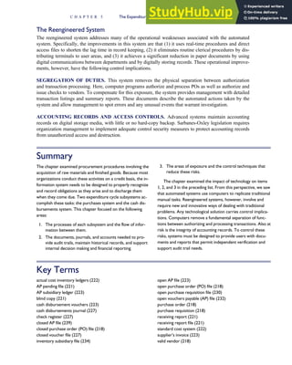 The Reengineered System
The reengineered system addresses many of the operational weaknesses associated with the automated
system. Specifically, the improvements in this system are that (1) it uses real-time procedures and direct
access files to shorten the lag time in record keeping, (2) it eliminates routine clerical procedures by dis-
tributing terminals to user areas, and (3) it achieves a significant reduction in paper documents by using
digital communications between departments and by digitally storing records. These operational improve-
ments, however, have the following control implications.
SEGREGATION OF DUTIES. This system removes the physical separation between authorization
and transaction processing. Here, computer programs authorize and process POs as well as authorize and
issue checks to vendors. To compensate for this exposure, the system provides management with detailed
transaction listings and summary reports. These documents describe the automated actions taken by the
system and allow management to spot errors and any unusual events that warrant investigation.
ACCOUNTING RECORDS AND ACCESS CONTROLS. Advanced systems maintain accounting
records on digital storage media, with little or no hard-copy backup. Sarbanes-Oxley legislation requires
organization management to implement adequate control security measures to protect accounting records
from unauthorized access and destruction.
Summary
The chapter examined procurement procedures involving the
acquisition of raw materials and finished goods. Because most
organizations conduct these activities on a credit basis, the in-
formation system needs to be designed to properly recognize
and record obligations as they arise and to discharge them
when they come due. Two expenditure cycle subsystems ac-
complish these tasks: the purchases system and the cash dis-
bursements system. This chapter focused on the following
areas:
1. The processes of each subsystem and the flow of infor-
mation between them.
2. The documents, journals, and accounts needed to pro-
vide audit trails, maintain historical records, and support
internal decision making and financial reporting.
3. The areas of exposure and the control techniques that
reduce these risks.
The chapter examined the impact of technology on items
1, 2, and 3 in the preceding list. From this perspective, we saw
that automated systems use computers to replicate traditional
manual tasks. Reengineered systems, however, involve and
require new and innovative ways of dealing with traditional
problems. Any technological solution carries control implica-
tions. Computers remove a fundamental separation of func-
tions between authorizing and processing transactions. Also at
risk is the integrity of accounting records. To control these
risks, systems must be designed to provide users with docu-
ments and reports that permit independent verification and
support audit trail needs.
Key Terms
actual cost inventory ledgers (222)
AP pending file (221)
AP subsidiary ledger (223)
blind copy (221)
cash disbursement vouchers (223)
cash disbursements journal (227)
check register (227)
closed AP file (239)
closed purchase order (PO) file (218)
closed voucher file (227)
inventory subsidiary file (234)
open AP file (223)
open purchase order (PO) file (218)
open purchase requisition file (230)
open vouchers payable (AP) file (232)
purchase order (218)
purchase requisition (218)
receiving report (221)
receiving report file (221)
standard cost system (222)
supplier’s invoice (223)
valid vendor (218)
C H A P T E R 5 The Expenditure Cycle Part I: Purchases and Cash Disbursements Procedures 243
 