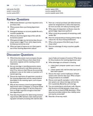 valid vendor file (234)
vendor’s invoice (241)
voucher packet (227)
voucher register (223)
vouchers payable file (223)
vouchers payable system (223)
Review Questions
1. Differentiate between a purchase requisition and a
purchase order.
2. What purpose does a purchasing department
serve?
3. Distinguish between an accounts payable file and a
vouchers payable file.
4. What are the three logical steps of the cash dis-
bursements system?
5. What general ledger journal entries does the pur-
chases system trigger? From which departments
do these journal entries arise?
6. What two types of exposures can close supervi-
sion of the receiving department reduce?
7. How can a manual purchases cash disbursements
system be reengineered to reduce discrepancies,
be more accurate, and reduce processing costs?
8. What steps of independent verification does the
general ledger department perform?
9. What is (are) the purpose(s) of maintaining a valid
vendor file?
10. How do computerized purchasing systems help to
reduce the risk of purchasing bottlenecks?
11. What is the purpose of the blind copy of a pur-
chase order?
12. Give one advantage of using a vouchers payable
system.
Discussion Questions
1. What three documents must accompany the pay-
ment of an invoice? Discuss where these three
documents originate and the resulting control
implications.
2. Are any time lags in recording economic events
typically experienced in cash disbursements sys-
tems? If so, what are they? Discuss the accounting
profession’s view on this matter as it pertains to fi-
nancial reporting.
3. Discuss the importance of supervision controls in
the receiving department and the reasons behind
blind fields on the receiving report, such as quan-
tity and price.
4. Why do the inventory control and general ledger
departments seem to disappear in computer-based
purchasing systems (Figure 5-14)? Are these func-
tions no longer important enough to have their
own departments?
5. How does the procedure for determining inventory
requirements differ between a basic batch-process-
ing system and batch processing with real-time data
input of sales and receipts of inventory? What about
for the procedures the receiving department uses?
6. What advantages are achieved in choosing
a. a basic batch computer system over a manual
system?
b. a batch system with real-time data input over a
basic batch system?
7. Discuss the major control implications of batch
systems with real-time data input. What compen-
sating procedures are available?
8. Discuss some specific examples in which informa-
tion systems can reduce time lags and how the
firm is positively affected by such time lags.
9. You are conducting an end-of-year audit. Assume
that the terms of trade between a buyer and a
seller are free on board (FOB) destination. What
document provides evidence that a liability exists
and may be unrecorded?
10. Describe a three-way match.
244 P A R T I I Transaction Cycles and Business Processes
 