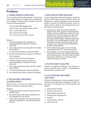 Problems
1. UNRECORDED LIABILITIES
You are auditing the financial statements of a New York
City company that buys a product from a manufacturer
in Los Angeles. The buyer closes its books on June 30.
Assume the following details:
Terms of trade FOB shipping point
June 10, buyer sends purchase order to seller
June 15, seller ships goods
July 5, buyer receives goods
July 10, buyer receives seller’s invoice
Required
a. Could this transaction have resulted in an
unrecorded liability in the buyer’s financial
statements?
b. If yes, what documents provide audit trail evidence
of the liability?
c. On what date did the buyer realize the liability?
d. On what date did the buyer recognize the liability?
New assumption:
Terms of trade free on board destination
e. Could this transaction have resulted in an
unrecorded liability in the buyer’s financial
statements?
f. If yes, what documents provide audit trail evidence
of the liability?
g. On what date did the buyer realize the liability?
h. On what date did the buyer recognize the liability?
2. INVENTORY ORDERING
ALTERNATIVES
Refer to Figure 5-16 in the text, which illustrates three
alternative methods of ordering inventory.
Required
a. Distinguish between a purchase requisition and a
purchase order.
b. Discuss the primary advantage of alternative two
over alternative one. Be specific.
c. Under what circumstances can you envision man-
agement using alternative one rather than alterna-
tive two?
3. DOCUMENT PREPARATION
Create the appropriate documents (purchase requisition,
purchase order, receiving report, inventory record, and
disbursement voucher), and prepare any journal entries
needed to process the following business events for
Jethro’s Boot  Western Wear Manufacturing Com-
pany (this is a manual system).
a. On October 28, 2005, the inventory subsidiary
ledger for Item 2278, metal pins, indicates that the
quantity on hand is 4,000 units (valued at $76), the
reorder point is 4,750, and units are on order. The
economic order quantity is 6,000 units. The sup-
plier is Jed’s Metal Supply Company (vendor num-
ber 83682). The customer number is 584446. The
current price per unit is $0.02. Inventory records
are kept at cost. The goods should be delivered to
Inventory Storage Room 2.
b. On November 8, the goods were received (the
scales indicated that 4,737 units were received).
c. On November 12, an invoice (number 9886) was
received for the above units, which included freight
of $6. The terms were 1/10, net 30. Jethro’s likes to
keep funds available for use as long as possible
without missing any discounts.
4. FLOWCHART ANALYSIS
Examine the diagram for Problem 4 and indicate any
incorrect initiation and/or transfer of documentation.
What problems could this cause?
5. ACCOUNTING RECORDS
AND FILES
Indicate which department—accounts payable, cash dis-
bursements, data processing, purchasing, inventory, or
receiving—has ownership over the following files and
registers:
a. open purchase order file
b. purchase requisition file
c. open purchase requisition file
d. closed purchase requisition file
e. inventory
f. closed purchase order file
g. valid vendor file
246 P A R T I I Transaction Cycles and Business Processes
 