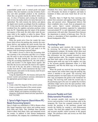 nonperishable goods such as canned goods and paper
products. They also maintain a one-day inventory of pro-
duce and other perishable products in the warehouse
where they can quickly restock the shelves when neces-
sary. At close of business each evening the warehouse
clerk reviews the market shelves for items that need to be
replenished. The clerk restocks the shelves and adjusts
the digital stock records accordingly from the warehouse
PC. At this time the clerk takes note of what needs to be
reordered from the suppliers and prints purchase orders
from the PC. Depending upon the nature of the product
and urgency of the need, the clerk either mails the pur-
chase order to the supplier or orders by phone. Phone
orders are followed up by faxing the purchase order to
the supplier.
When the goods arrive from the vendor the ware-
house clerk reviews the packing slip, restocks the ware-
house shelves, and updates the stock records from the
PC. At the end of the day the clerk prepares a hard-copy
purchases summary from the PC and sends it to the
treasury clerk for posting to general ledger.
The vendor’s invoice is sent to the accounting clerk.
She examines it for correctness and files it in a tempo-
rary file until it is due to be paid. The clerk reviews the
temporary file daily looking for invoices to be paid.
Using the accounting department PC, the clerk prints a
check and records it in the digital check register. She
then files the invoice and mails the check to the supplier.
At the end of the day she prints a hard-copy journal
voucher from the PC, which summarizes the day’s cash
disbursements, and sends it to the treasury clerk for post-
ing to the general ledger.
Using the department PC, the treasury clerk posts the
journal voucher and purchases summary information to
the appropriate general ledger accounts.
Required
a. Create a data flow diagram of the current system.
b. Create a system flowchart of the current system.
c. Analyze the internal control weaknesses in the
system. Model your response according to the six
categories of physical control activities specified in
SAS 78/COSO.
2. Spice Is Right Imports (Stand-Alone PC-
Based Accounting System)
Spice Is Right was established in 1990 in Boston where
they began importing exotic spices and cooking sauces
from India and China. They distribute these specialty
foods to ethnic food shops, cafes, and restaurants across
the country. In addition to their Boston headquarters
and warehouse, the company has a distribution center in
Elizabeth, New Jersey. Spice Is Right currently employs
over 100 people, has dozens of suppliers, and trades in
hundreds of ethnic and exotic foods from all over the
world.
Recently, Spice Is Right has been receiving com-
plaints from customers and suppliers about billing, ship-
ping, and payment errors. Management believes that
these complaints stem, in part, from an antiquated com-
puter system. Spice’s current information system
includes manual procedures supported by independent
(non-networked) PC in each department, which cannot
communicate with each other. Document flows between
the departments is entirely in hard-copy form. The fol-
lowing is a description of their expenditure cycle at the
Boston headquarters office.
Purchasing Process
The purchasing agent monitors the inventory levels
by reviewing the inventory subsidiary ledger from
his department computer. He decides which items need
to be replenished and selects a supplier. He then enters
this information into the computer terminal to create
a digital purchase order. The computer terminal gener-
ates three hard copies of the purchase order. The pur-
chasing agent sends one copy to the supplier, one copy
to the accounts payable department where it is filed
temporarily, and files the third copy in the purchasing
department.
When the goods are received, the receiving depart-
ment inspects and verifies them using the packing slip,
which is attached to the goods. The receiving clerk
manually prepares two hard copies of a receiving report.
One copy accompanies the goods to the warehouse for
storage. The receiving clerk sends the second copy to
the purchasing agent who uses it to update the inventory
subsidiary ledger and to close the open purchase order.
The purchase agent then files the receiving report in the
department.
Accounts Payable and Cash
Disbursements Procedures
The accounts payable clerk receives the supplier’s
invoice and reconciles it with the purchase order in the
temporary file. From her computer terminal the clerk
records the purchase in the purchases journal and
records the liability by creating a cash disbursement
voucher. The clerk then updates the inventory control
and accounts payable control accounts in the general
ledger. The purchases order and invoice are then filed
in the department.
250 P A R T I I Transaction Cycles and Business Processes
 