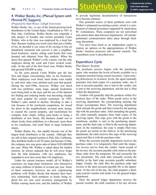 4. Walker Books, Inc. (Manual System with
Minimal PC Support)
(Prepared by Matt Wisser, Lehigh University)
Walker Books, Inc., is one of the fastest-growing book
distributors in the United States. Established in 1981 in
Palo Alto, California, Walker Books was originally a
side project of founder and current president Curtis
Walker, who at the time was employed by a local law
firm. Because reading was much more than just a hobby
of his, he decided to use some of his savings to buy an
abandoned restaurant and convert it into a neighbor-
hood bookstore, mainly selling used books that were
donated and obtained from flea markets. When the
doors first opened, Walker’s wife, Lauren, was the only
employee during the week and Curtis worked week-
ends. At the end of the first fiscal year, Walker Books
had grossed $20,000 in sales.
As the years passed, Curtis Walker quit the law
firm and began concentrating fully on his bookstore.
More employees were hired, more books were traded
in, and more sales were attained each year that passed.
During the mid-1990s, however, Walker was faced
with two problems: many large, upscale bookstores
were being built in the area, and the use of the Internet
for finding and ordering books was becoming cheaper
and more popular for current customers. In 1995,
Walker’s sales started to decline. Deciding to take a
risk because of the newfound competition, he closed
his doors to the neighborhood, invested more money
to expand the current property, and transformed his
company from simply selling used books to being a
distributor of new books. His business model was to
obtain books from publishers at a discount, store them
in his warehouse, and resell them to large bookstore
chains.
Walker Books, Inc., has rapidly become one of the
largest book distributors in the country. Although they
are still at their original location in Palo Alto, California,
they distribute books to all 50 states and because of that,
the company now sees gross sales of about $105,000,000
per year. When Mr. Walker is asked about his fondest
memory, he always responds that he will never forget
how the little bookstore, with two employees, has
expanded to now have more than 145 employees.
Under his current business model, all of Walker’s
customers are large-chain bookstores who themselves
see many millions of dollars in revenue per year. Some
of these customers, however, are now experiencing
problems with Walker Books that threaten their busi-
ness relationship. Such problems as books being or-
dered but not sent, poor inventory management by
Walker causing stock-outs, and the inability of Walker
to provide legitimate documentation of transactions
have become common.
One potential source of these problems rests with
Walker’s antiquated accounting system, which is a com-
bination of manual procedures supported by stand-alone
PC workstations. These computers are not networked
and cannot share data between departments. All interde-
partmental communication takes place through hard-
copy documents.
You have been hired as an independent expert to
express an opinion on the appropriateness of Walker
Books’ business processes and internal controls. The
expenditure cycle is described next.
Expenditure Cycle
Purchases System
The purchases process begins with the purchasing
agent, who monitors the levels of books available via a
computer terminal listing current inventory. Upon notic-
ing deficiencies in inventory levels, the agent manually
generates four hard copies of a purchase order: one is
sent to accounts payable, one is sent to the vendor, one
is sent to the receiving department, and the last is filed
within the department.
Vendors will generally ship the products within five
business days of the order. When goods arrive in the
receiving department, the corresponding packing slip
always accompanies them. The receiving department
clerk unloads the goods and then reconciles the packing
slip with the purchase order. After unloading the goods,
the clerk manually prepares three hard copies of the
receiving report. One copy goes with the goods to the
warehouse, another is sent to the purchasing depart-
ment, and the final copy is filed in the receiving depart-
ment. In the warehouse, the copy is simply filed once
the goods are stored on the shelves. In the purchasing
department, the clerk receives this copy of the receiving
report and files it with the purchase order.
When the accounts payable department receives the
purchase order, it is temporarily filed until the respec-
tive invoice arrives from the vendor. Upon receipt of
the invoice, the accounts payable clerk removes the pur-
chase order from the temporary file and reconciles the
two documents. The clerk then manually records the
liability in the hard copy accounts payable subsidiary
ledger. Finally, the clerk files the purchase order and
invoice in the open accounts payable file in the depart-
ment. At the end of the day, the clerk prepares a hard-
copy journal voucher and sends it to the general ledger
department.
Once the general ledger department receives the
journal voucher, the clerk examines it for any obvious
252 P A R T I I Transaction Cycles and Business Processes
 