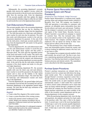 Subsequently, the accounting department’s accounts
payable clerk receives the supplier’s invoice, which she
matches and reconciles to the previously received purchase
order from the receiving clerk. From her department
PC the accounts payable clerk then updates the digital
accounts payable subsidiary ledger to reflect the new liabil-
ity and records the event in the digital purchases journal.
Cash Disbursements Procedures
The accounts payable clerk in the accounting department
reviews the liabilities that are due by searching the
accounts payable subsidiary ledger from the department
PC. The clerk then prints out a hard-copy cash disburse-
ment voucher for each item due for payment. The clerk
then sends cash disbursements voucher to the cash dis-
bursements department for payment. At the end of the
day the clerk prints a hard-copy accounts payable sum-
mary from the department PC and sends it to the general
ledger department.
From his department PC, the cash disbursement clerk
uses the cash disbursement voucher to record the pay-
ment in the digital check register and then prints a
three-part check. The clerk signs the negotiable portion
of the check and sends it to the vendor. One check copy
is filed in the department and the clerk sends the second
check copy, along with the original cash disbursement
voucher, to the accounting department accounts payable
clerk. At the end of the day the clerk prints a hard-copy
summary of the check register and sends it to the gen-
eral ledger department.
From the accounting department PC, the accounts
payable clerk uses the check copy and cash disburse-
ment voucher to record the payment in the digital check
register and to close out the liability in the digital
accounts payable subsidiary ledger. The clerk then files
the hard-copy cash disbursement voucher and check
copy in the department.
From the department PC, the general ledger clerk posts
the summaries received from the accounting and cash dis-
bursement departments to the appropriate general ledger
accounts. The clerk files the hard copy summaries in the
general ledger department.
Required
a. Create a data flow diagram of the current system.
b. Create a system flowchart of the existing system.
c. Analyze the internal control weaknesses in the
system. Model your response according to the six
categories of physical control activities specified in
SAS 78/COSO.
d. Prepare a system flowchart of a redesigned computer-
based system that resolves the control weaknesses
you identified. Explain your solution.
6. Premier Sports Memorabilia (Networks
Computer System with Manual
Procedures)
(Prepared by Chris Polchinski, Lehigh University)
Premier Sports Memorabilia is a medium-sized, rapidly
growing online and catalogue-based retailer centered in
Brooklyn, New York. The company was founded in
1990 and specializes in providing its customers with
authentic yet affordable sports memorabilia from their
favorite players and teams, past and present. Tradition-
ally the company’s customers were located in the north-
east region of the United States. Recently, however,
Premier launched a successful ad campaign to expand
its customer base. This has increased sales, which
has in turn placed a strain on the organization’s opera-
tional resources. The company currently employs 205
employees who are spread out among its three ware-
houses and two offices in the tri-state area.
The firm purchases from a large number of manufac-
turers and memorabilia dealers around the country and
is always looking for additional contacts who have new
or rare items to offer.
The company has a computer network installed, which,
until recently, has served it well. The firm is now, how-
ever, experiencing operational inefficiencies and account-
ing errors. Your firm has been hired to evaluate Premier’s
business processes and internal controls. The expenditure
cycle is described in the following paragraphs.
Purchase System Procedures
Premier’s purchase transactions are initiated when its
inventory levels for a certain item falls below the desig-
nated reorder point. This is electronically monitored
through Premier’s inventory requisition system that is
directly linked to the inventory file. Once an item falls
below the reorder point, an open requisition record is
automatically created. A valid vendor file is used both
to retrieve stored vendor information and to check that
items are being ordered through a preapproved vendor
with which the company has done business in the past.
Digital purchase requisitions are made available to the
clerks in the inventory control department and the pur-
chasing department via the computer terminal.
When the purchasing department clerk views the dig-
ital requisition, she prepares and prints five hard copies
of the purchase order. One copy is filed in the depart-
ment. A second copy is sent to the receiving department.
A third copy is sent to the accounts payable department.
A fourth copy is sent to the inventory control depart-
ment. A final copy is sent to the vendor as placement of
the order.
254 P A R T I I Transaction Cycles and Business Processes
 
