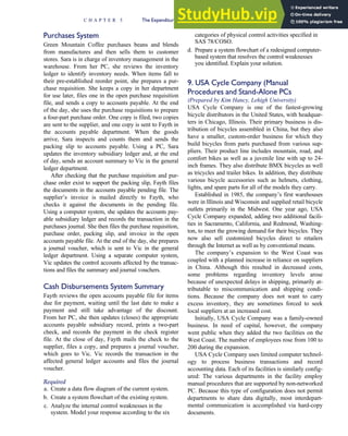 Purchases System
Green Mountain Coffee purchases beans and blends
from manufactures and then sells them to customer
stores. Sara is in charge of inventory management in the
warehouse. From her PC, she reviews the inventory
ledger to identify inventory needs. When items fall to
their pre-established reorder point, she prepares a pur-
chase requisition. She keeps a copy in her department
for use later, files one in the open purchase requisition
file, and sends a copy to accounts payable. At the end
of the day, she uses the purchase requisitions to prepare
a four-part purchase order. One copy is filed, two copies
are sent to the supplier, and one copy is sent to Fayth in
the accounts payable department. When the goods
arrive, Sara inspects and counts them and sends the
packing slip to accounts payable. Using a PC, Sara
updates the inventory subsidiary ledger and, at the end
of day, sends an account summary to Vic in the general
ledger department.
After checking that the purchase requisition and pur-
chase order exist to support the packing slip, Fayth files
the documents in the accounts payable pending file. The
supplier’s invoice is mailed directly to Fayth, who
checks it against the documents in the pending file.
Using a computer system, she updates the accounts pay-
able subsidiary ledger and records the transaction in the
purchases journal. She then files the purchase requisition,
purchase order, packing slip, and invoice in the open
accounts payable file. At the end of the day, she prepares
a journal voucher, which is sent to Vic in the general
ledger department. Using a separate computer system,
Vic updates the control accounts affected by the transac-
tions and files the summary and journal vouchers.
Cash Disbursements System Summary
Fayth reviews the open accounts payable file for items
due for payment, waiting until the last date to make a
payment and still take advantage of the discount.
From her PC, she then updates (closes) the appropriate
accounts payable subsidiary record, prints a two-part
check, and records the payment in the check register
file. At the close of day, Fayth mails the check to the
supplier, files a copy, and prepares a journal voucher,
which goes to Vic. Vic records the transaction in the
affected general ledger accounts and files the journal
voucher.
Required
a. Create a data flow diagram of the current system.
b. Create a system flowchart of the existing system.
c. Analyze the internal control weaknesses in the
system. Model your response according to the six
categories of physical control activities specified in
SAS 78/COSO.
d. Prepare a system flowchart of a redesigned computer-
based system that resolves the control weaknesses
you identified. Explain your solution.
9. USA Cycle Company (Manual
Procedures and Stand-Alone PCs
(Prepared by Kim Hancy, Lehigh University)
USA Cycle Company is one of the fastest-growing
bicycle distributors in the United States, with headquar-
ters in Chicago, Illinois. Their primary business is dis-
tribution of bicycles assembled in China, but they also
have a smaller, custom-order business for which they
build bicycles from parts purchased from various sup-
pliers. Their product line includes mountain, road, and
comfort bikes as well as a juvenile line with up to 24-
inch frames. They also distribute BMX bicycles as well
as tricycles and trailer bikes. In addition, they distribute
various bicycle accessories such as helmets, clothing,
lights, and spare parts for all of the models they carry.
Established in 1985, the company’s first warehouses
were in Illinois and Wisconsin and supplied retail bicycle
outlets primarily in the Midwest. One year ago, USA
Cycle Company expanded, adding two additional facili-
ties in Sacramento, California, and Redmond, Washing-
ton, to meet the growing demand for their bicycles. They
now also sell customized bicycles direct to retailers
through the Internet as well as by conventional means.
The company’s expansion to the West Coast was
coupled with a planned increase in reliance on suppliers
in China. Although this resulted in decreased costs,
some problems regarding inventory levels arose
because of unexpected delays in shipping, primarily at-
tributable to miscommunication and shipping condi-
tions. Because the company does not want to carry
excess inventory, they are sometimes forced to seek
local suppliers at an increased cost.
Initially, USA Cycle Company was a family-owned
business. In need of capital, however, the company
went public when they added the two facilities on the
West Coast. The number of employees rose from 100 to
200 during the expansion.
USA Cycle Company uses limited computer technol-
ogy to process business transactions and record
accounting data. Each of its facilities is similarly config-
ured: The various departments in the facility employ
manual procedures that are supported by non-networked
PC. Because this type of configuration does not permit
departments to share data digitally, most interdepart-
mental communication is accomplished via hard-copy
documents.
C H A P T E R 5 The Expenditure Cycle Part I: Purchases and Cash Disbursements Procedures 257
 