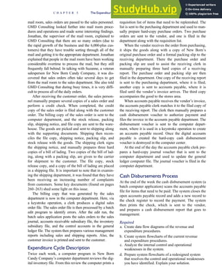 mail room, sales orders are passed to the sales personnel.
GMD Consulting looked further into mail room proce-
dures and operations and made some interesting findings.
Jonathan, the supervisor of the mail room, explained to
GMD Consulting that there are so many orders (due to
the rapid growth of the business and the 6,000-plus cus-
tomers) that they have trouble sorting through all of the
mail and getting it to the appropriate department. Jonathan
explained that people in the mail room have been working
considerable overtime to process the mail, but they still
frequently fall behind. In talking with Suzanne, a veteran
salesperson for New Born Candy Company, it was dis-
covered that sales orders often take several days to get
from the mail room to the sales department. She also told
GMD Consulting that during busy times, it is very diffi-
cult to process all of the daily orders.
After receiving the customer order, the sales person-
nel manually prepare several copies of a sales order and
perform a credit check. When completed, the credit
copy of the sales order is filed along with the customer
order. The billing copy of the sales order is sent to the
computer department, and the stock release, packing
slip, shipping notice, and file copy are sent to the ware-
house. The goods are picked and sent to shipping along
with the supporting documents. Shipping then recon-
ciles the file copy, shipping notice, packing slip, and
stock release with the goods. The shipping clerk signs
the shipping notice, and manually prepares three hard
copies of a bill of lading. Two copies of the bill of lad-
ing, along with a packing slip, are given to the carrier
for shipment to the customer. The file copy, stock
release copy, and a copy of the bill of lading are placed
in a shipping file. It is important to note that in examin-
ing the shipping department, it was found that they have
been receiving an increasing number of complaints
from customers. Some key documents (found on pages
260–263) shed some light on this issue.
The billing copy that was generated by the sales
department is now in the computer department. Here, via
a keystroke operation, a clerk produces a digital sales
order file. The sales order file is then processed by a batch
edit program to identify errors. After the edit run, the
batch sales application posts the sales orders to the sales
journal, accounts receivable subsidiary file, the inventory
subsidiary file, and the control accounts in the general
ledger file. The system then prepares various management
reports including sales and shipping reports. Also, the
customer invoice is printed and sent to the customer.
Expenditure Cycle Description
Twice each week, a computer program in New Born
Candy Company’s computer department reviews the dig-
ital inventory file. From this review the computer prints a
requisition list of items that need to be replenished. The
list is sent to the purchasing department and used to man-
ually prepare hard-copy purchase orders. Two purchase
orders are sent to the vendor, and one is filed in the
department along with the requisition list.
When the vendor receives the order from purchasing,
it ships the goods along with a copy of New Born’s
original purchase order and a formal packing slip to the
receiving department. There the purchase order and
packing slip are used to assist the receiving clerk in
manually preparing three hard copies of a receiving
report. The purchase order and packing slip are then
filed in the department. One copy of the receiving report
is sent to the purchasing department, where it is filed;
another copy is sent to accounts payable, where it is
filed until the vendor’s invoice arrives. The third copy
accompanies the good to the stores area.
When accounts payable receives the vendor’s invoice,
the accounts payable clerk matches it to the filed copy of
the receiving report. The clerk then manually prepares a
cash disbursement voucher to authorize payment and
files the invoice in the accounts payable department. The
disbursement voucher is sent to the computer depart-
ment, where it is used in a keystroke operation to create
an accounts payable record. Once the digital accounts
payable is created the hard-copy cash disbursement
voucher is destroyed in the computer center.
At the end of the day the accounts payable clerk pre-
pares a hard-copy journal voucher that is sent to the
computer department and used to update the general
ledger computer file. The journal voucher is filed in the
computer department.
Cash Disbursements Process
At the end of the week the cash disbursement system (a
batch computer application) scans the accounts payable
file for items that need to be paid. The system closes the
open accounts payable record and adds a new record to
the check register to record the payment. The system
then prints the check, which is sent to the vendor,
and prepares a cash disbursement report that goes to
management.
Required
a. Create data flow diagrams of the revenue and
expenditure procedures.
b. Create system flowcharts of the current revenue
and expenditure procedures.
c. Analyze the internal control and operational
weaknesses in the system.
d. Prepare system flowcharts of a redesigned system
that resolves the control and operational weaknesses
you have identified. Explain your solution.
C H A P T E R 5 The Expenditure Cycle Part I: Purchases and Cash Disbursements Procedures 259
 