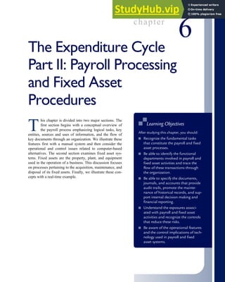 chapter
6
The Expenditure Cycle
Part II: Payroll Processing
and Fixed Asset
Procedures
T
his chapter is divided into two major sections. The
first section begins with a conceptual overview of
the payroll process emphasizing logical tasks, key
entities, sources and uses of information, and the flow of
key documents through an organization. We illustrate these
features first with a manual system and then consider the
operational and control issues related to computer-based
alternatives. The second section examines fixed asset sys-
tems. Fixed assets are the property, plant, and equipment
used in the operation of a business. This discussion focuses
on processes pertaining to the acquisition, maintenance, and
disposal of its fixed assets. Finally, we illustrate these con-
cepts with a real-time example.
■
■ Learning Objectives
After studying this chapter, you should:
■ Recognize the fundamental tasks
that constitute the payroll and fixed
asset processes.
■ Be able to identify the functional
departments involved in payroll and
fixed asset activities and trace the
flow of these transactions through
the organization.
■ Be able to specify the documents,
journals, and accounts that provide
audit trails, promote the mainte-
nance of historical records, and sup-
port internal decision making and
financial reporting.
■ Understand the exposures associ-
ated with payroll and fixed asset
activities and recognize the controls
that reduce these risks.
■ Be aware of the operational features
and the control implications of tech-
nology used in payroll and fixed
asset systems.
 
