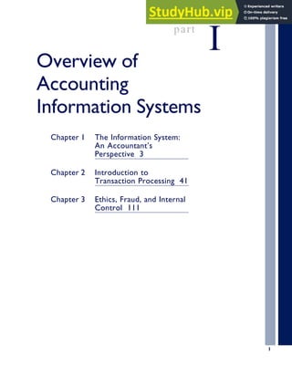 part
I
Overview of
Accounting
Information Systems
Chapter 1 The Information System:
An Accountant’s
Perspective 3
Chapter 2 Introduction to
Transaction Processing 41
Chapter 3 Ethics, Fraud, and Internal
Control 111
1
 