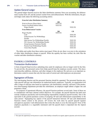 Update General Ledger
The general ledger function receives the labor distribution summary from cost accounting, the disburse-
ment voucher from AP, and the journal voucher from cash disbursements. With this information, the gen-
eral ledger clerk makes the following accounting entries:
From the Labor Distribution Summary
DR CR
Work-in-Process (Direct labor) XXX.XX
Factory Overhead (Indirect labor) XXX.XX
Wages Payable XXX.XX
From Disbursement Voucher
DR CR
Wages Payable XXX.XX
Cash XXX.XX
Federal Income Tax Withholdings
Payable
XXX.XX
State Income Tax Withholdings Payable XXX.XX
FICA Income Tax Withholdings Payable XXX.XX
Group Insurance Premiums Payable XXX.XX
Pension Fund Withholdings Payable XXX.XX
Union Dues Payable XXX.XX
The debits and credits from these entries must equal. If they do not, there is an error in the calculation
of either labor distribution charges or payroll. When the equality has been verified, the clerk files the
voucher and labor distribution summary.
PAYROLL CONTROLS
Transaction Authorization
A form of payroll fraud involves submitting time cards for employees who no longer work for the firm.
To prevent this, the personnel action form helps payroll keep the employee records current. This docu-
ment describes additions, deletions, and other changes to the employee file and acts as an important au-
thorization control to ensure that only the time cards of current and valid employees are processed.
Segregation of Duties
The time-keeping function and the personnel function should be separated. The personnel function pro-
vides payroll with pay rate information for authorized hourly employees. Typically, an organization will
offer a range of valid pay rates based on experience, job classification, seniority, and merit. If the produc-
tion (time-keeping) department provided this information, an employee might submit a higher rate and
perpetrate a fraud.
For purposes of operational efficiency, the payroll function performs several tasks. Some of these are
in contradiction with basic internal control objectives. For example, the payroll function has both asset
custody (employee paychecks) and record-keeping responsibility (employee payroll records). This is the
equivalent in the general purchases system of assigning AP and cash disbursement responsibility to the
same person.1
Segregating key aspects of the payroll transaction between AP and cash disbursement
functions returns control to the process. AP reviews the work done by payroll (payroll register)
and approves payment. Cash disbursements then writes the check to cover the total payroll. None of the
employee paychecks is a negotiable instrument until the payroll check is deposited into the imprest
account.
1 This opens the opportunity for the person to create a false liability to himself (or an agent), approve payment, and write the check.
274 P A R T I I Transaction Cycles and Business Processes
 